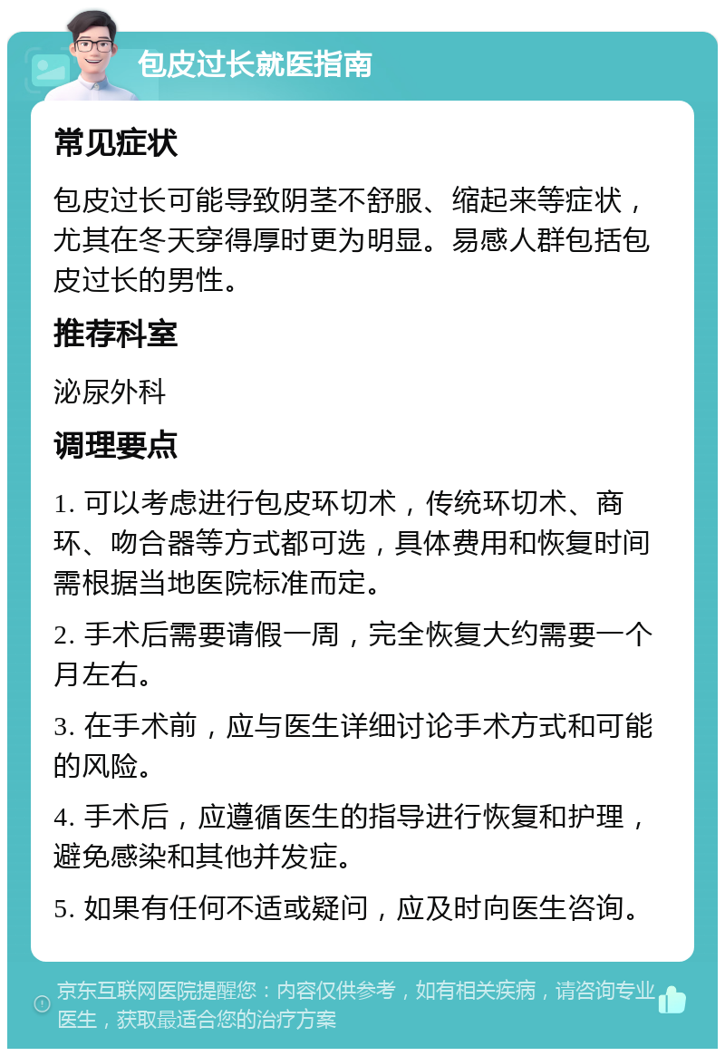 包皮过长就医指南 常见症状 包皮过长可能导致阴茎不舒服、缩起来等症状，尤其在冬天穿得厚时更为明显。易感人群包括包皮过长的男性。 推荐科室 泌尿外科 调理要点 1. 可以考虑进行包皮环切术，传统环切术、商环、吻合器等方式都可选，具体费用和恢复时间需根据当地医院标准而定。 2. 手术后需要请假一周，完全恢复大约需要一个月左右。 3. 在手术前，应与医生详细讨论手术方式和可能的风险。 4. 手术后，应遵循医生的指导进行恢复和护理，避免感染和其他并发症。 5. 如果有任何不适或疑问，应及时向医生咨询。