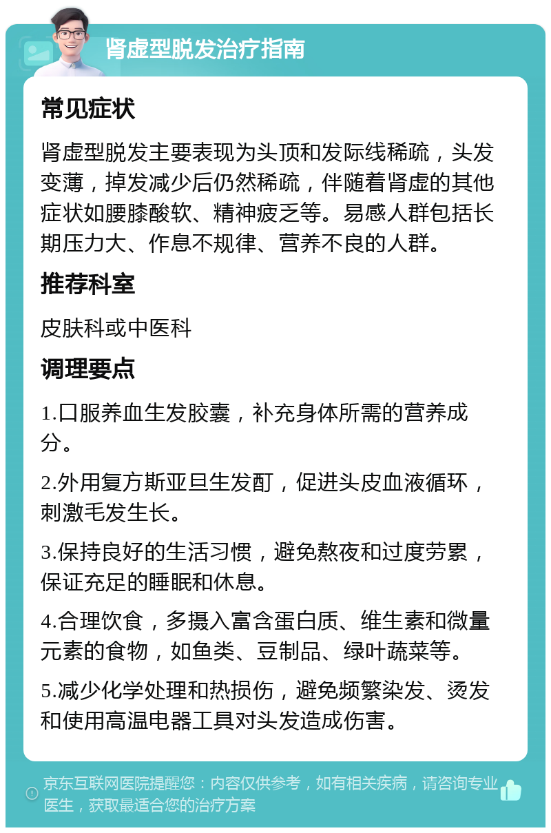 肾虚型脱发治疗指南 常见症状 肾虚型脱发主要表现为头顶和发际线稀疏，头发变薄，掉发减少后仍然稀疏，伴随着肾虚的其他症状如腰膝酸软、精神疲乏等。易感人群包括长期压力大、作息不规律、营养不良的人群。 推荐科室 皮肤科或中医科 调理要点 1.口服养血生发胶囊，补充身体所需的营养成分。 2.外用复方斯亚旦生发酊，促进头皮血液循环，刺激毛发生长。 3.保持良好的生活习惯，避免熬夜和过度劳累，保证充足的睡眠和休息。 4.合理饮食，多摄入富含蛋白质、维生素和微量元素的食物，如鱼类、豆制品、绿叶蔬菜等。 5.减少化学处理和热损伤，避免频繁染发、烫发和使用高温电器工具对头发造成伤害。