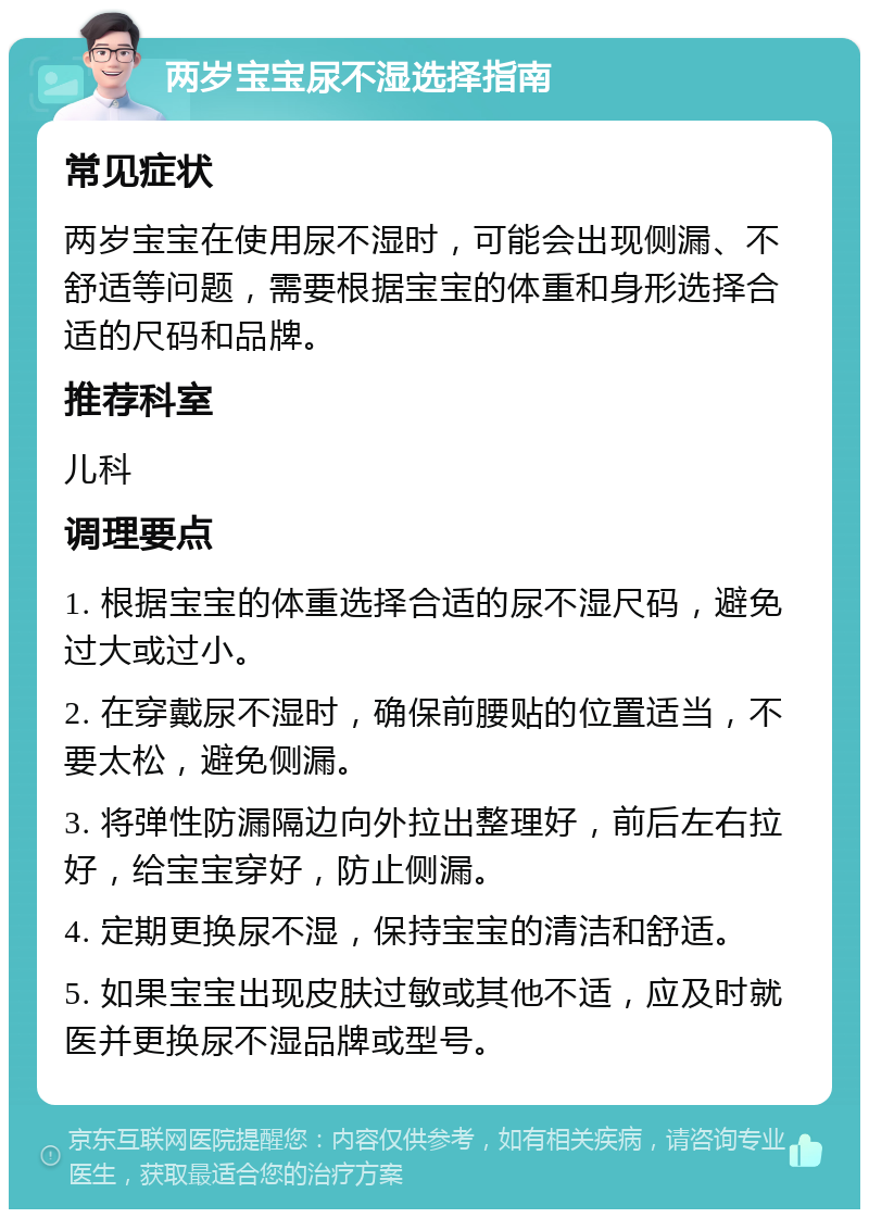 两岁宝宝尿不湿选择指南 常见症状 两岁宝宝在使用尿不湿时，可能会出现侧漏、不舒适等问题，需要根据宝宝的体重和身形选择合适的尺码和品牌。 推荐科室 儿科 调理要点 1. 根据宝宝的体重选择合适的尿不湿尺码，避免过大或过小。 2. 在穿戴尿不湿时，确保前腰贴的位置适当，不要太松，避免侧漏。 3. 将弹性防漏隔边向外拉出整理好，前后左右拉好，给宝宝穿好，防止侧漏。 4. 定期更换尿不湿，保持宝宝的清洁和舒适。 5. 如果宝宝出现皮肤过敏或其他不适，应及时就医并更换尿不湿品牌或型号。