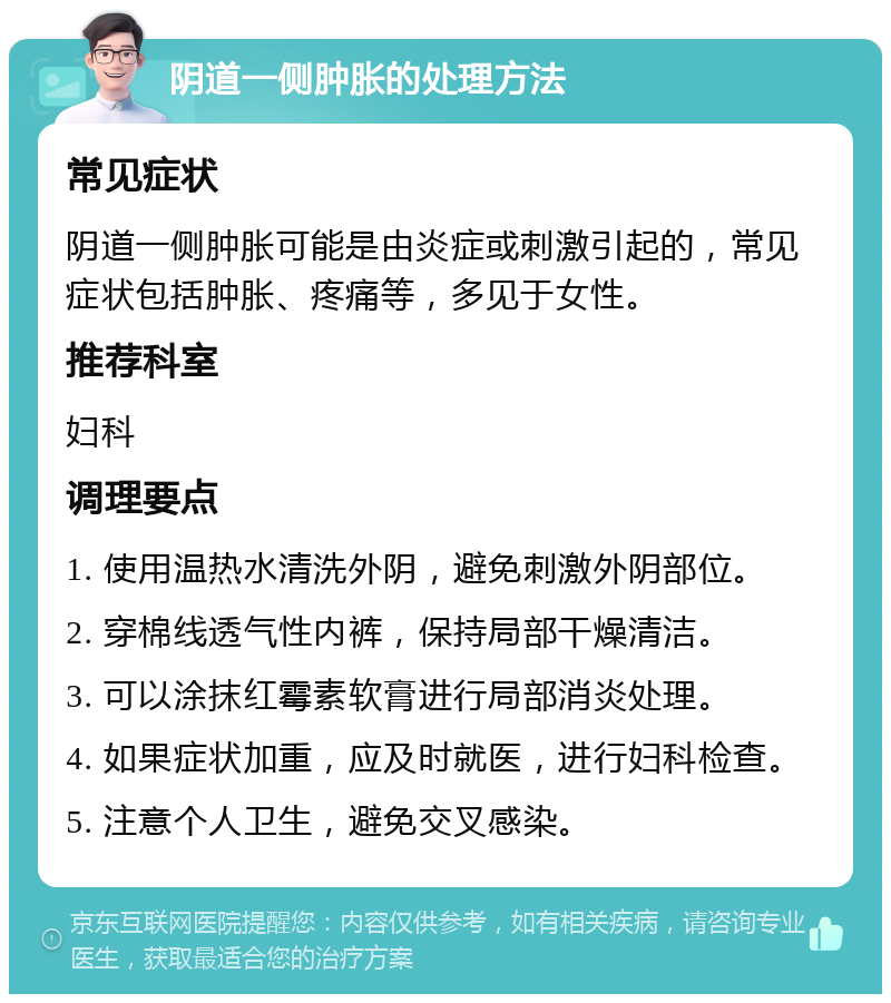 阴道一侧肿胀的处理方法 常见症状 阴道一侧肿胀可能是由炎症或刺激引起的，常见症状包括肿胀、疼痛等，多见于女性。 推荐科室 妇科 调理要点 1. 使用温热水清洗外阴，避免刺激外阴部位。 2. 穿棉线透气性内裤，保持局部干燥清洁。 3. 可以涂抹红霉素软膏进行局部消炎处理。 4. 如果症状加重，应及时就医，进行妇科检查。 5. 注意个人卫生，避免交叉感染。