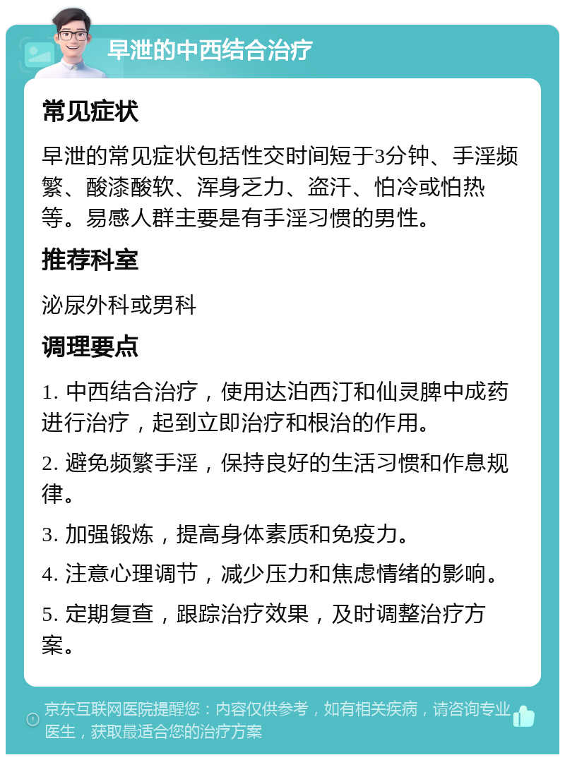 早泄的中西结合治疗 常见症状 早泄的常见症状包括性交时间短于3分钟、手淫频繁、酸漆酸软、浑身乏力、盗汗、怕冷或怕热等。易感人群主要是有手淫习惯的男性。 推荐科室 泌尿外科或男科 调理要点 1. 中西结合治疗，使用达泊西汀和仙灵脾中成药进行治疗，起到立即治疗和根治的作用。 2. 避免频繁手淫，保持良好的生活习惯和作息规律。 3. 加强锻炼，提高身体素质和免疫力。 4. 注意心理调节，减少压力和焦虑情绪的影响。 5. 定期复查，跟踪治疗效果，及时调整治疗方案。