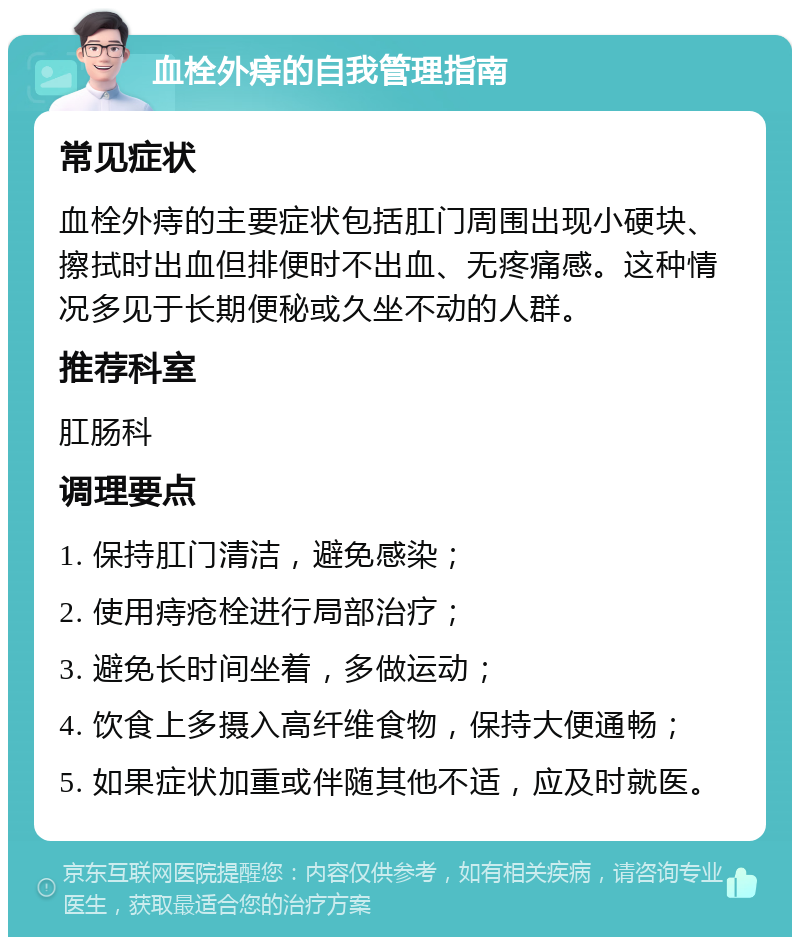 血栓外痔的自我管理指南 常见症状 血栓外痔的主要症状包括肛门周围出现小硬块、擦拭时出血但排便时不出血、无疼痛感。这种情况多见于长期便秘或久坐不动的人群。 推荐科室 肛肠科 调理要点 1. 保持肛门清洁，避免感染； 2. 使用痔疮栓进行局部治疗； 3. 避免长时间坐着，多做运动； 4. 饮食上多摄入高纤维食物，保持大便通畅； 5. 如果症状加重或伴随其他不适，应及时就医。