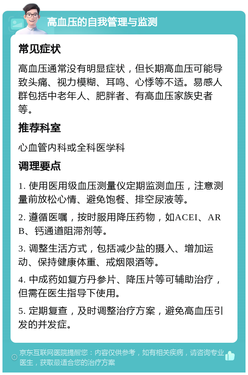 高血压的自我管理与监测 常见症状 高血压通常没有明显症状，但长期高血压可能导致头痛、视力模糊、耳鸣、心悸等不适。易感人群包括中老年人、肥胖者、有高血压家族史者等。 推荐科室 心血管内科或全科医学科 调理要点 1. 使用医用级血压测量仪定期监测血压，注意测量前放松心情、避免饱餐、排空尿液等。 2. 遵循医嘱，按时服用降压药物，如ACEI、ARB、钙通道阻滞剂等。 3. 调整生活方式，包括减少盐的摄入、增加运动、保持健康体重、戒烟限酒等。 4. 中成药如复方丹参片、降压片等可辅助治疗，但需在医生指导下使用。 5. 定期复查，及时调整治疗方案，避免高血压引发的并发症。