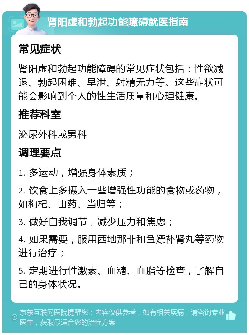 肾阳虚和勃起功能障碍就医指南 常见症状 肾阳虚和勃起功能障碍的常见症状包括：性欲减退、勃起困难、早泄、射精无力等。这些症状可能会影响到个人的性生活质量和心理健康。 推荐科室 泌尿外科或男科 调理要点 1. 多运动，增强身体素质； 2. 饮食上多摄入一些增强性功能的食物或药物，如枸杞、山药、当归等； 3. 做好自我调节，减少压力和焦虑； 4. 如果需要，服用西地那非和鱼嫖补肾丸等药物进行治疗； 5. 定期进行性激素、血糖、血脂等检查，了解自己的身体状况。