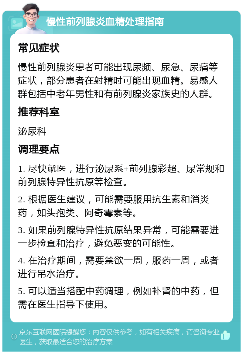 慢性前列腺炎血精处理指南 常见症状 慢性前列腺炎患者可能出现尿频、尿急、尿痛等症状，部分患者在射精时可能出现血精。易感人群包括中老年男性和有前列腺炎家族史的人群。 推荐科室 泌尿科 调理要点 1. 尽快就医，进行泌尿系+前列腺彩超、尿常规和前列腺特异性抗原等检查。 2. 根据医生建议，可能需要服用抗生素和消炎药，如头孢类、阿奇霉素等。 3. 如果前列腺特异性抗原结果异常，可能需要进一步检查和治疗，避免恶变的可能性。 4. 在治疗期间，需要禁欲一周，服药一周，或者进行吊水治疗。 5. 可以适当搭配中药调理，例如补肾的中药，但需在医生指导下使用。