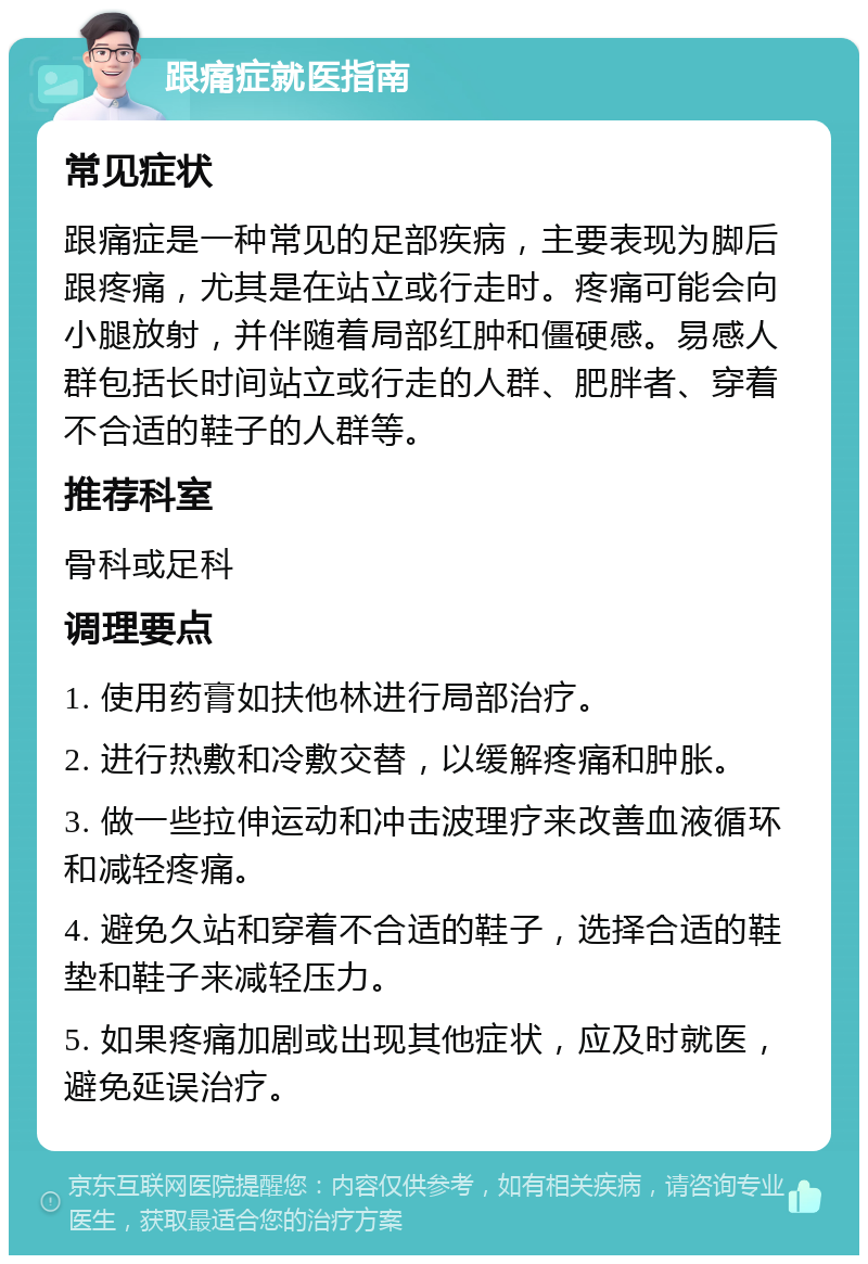 跟痛症就医指南 常见症状 跟痛症是一种常见的足部疾病，主要表现为脚后跟疼痛，尤其是在站立或行走时。疼痛可能会向小腿放射，并伴随着局部红肿和僵硬感。易感人群包括长时间站立或行走的人群、肥胖者、穿着不合适的鞋子的人群等。 推荐科室 骨科或足科 调理要点 1. 使用药膏如扶他林进行局部治疗。 2. 进行热敷和冷敷交替，以缓解疼痛和肿胀。 3. 做一些拉伸运动和冲击波理疗来改善血液循环和减轻疼痛。 4. 避免久站和穿着不合适的鞋子，选择合适的鞋垫和鞋子来减轻压力。 5. 如果疼痛加剧或出现其他症状，应及时就医，避免延误治疗。