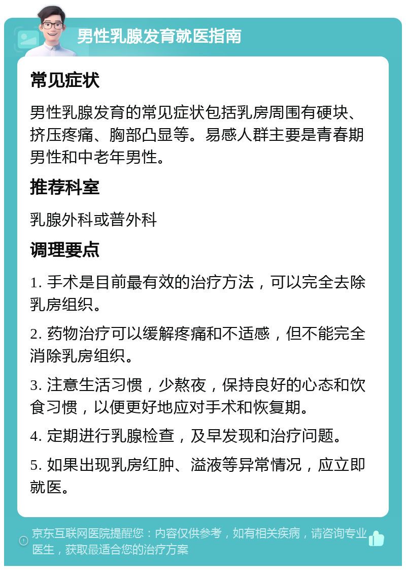 男性乳腺发育就医指南 常见症状 男性乳腺发育的常见症状包括乳房周围有硬块、挤压疼痛、胸部凸显等。易感人群主要是青春期男性和中老年男性。 推荐科室 乳腺外科或普外科 调理要点 1. 手术是目前最有效的治疗方法，可以完全去除乳房组织。 2. 药物治疗可以缓解疼痛和不适感，但不能完全消除乳房组织。 3. 注意生活习惯，少熬夜，保持良好的心态和饮食习惯，以便更好地应对手术和恢复期。 4. 定期进行乳腺检查，及早发现和治疗问题。 5. 如果出现乳房红肿、溢液等异常情况，应立即就医。