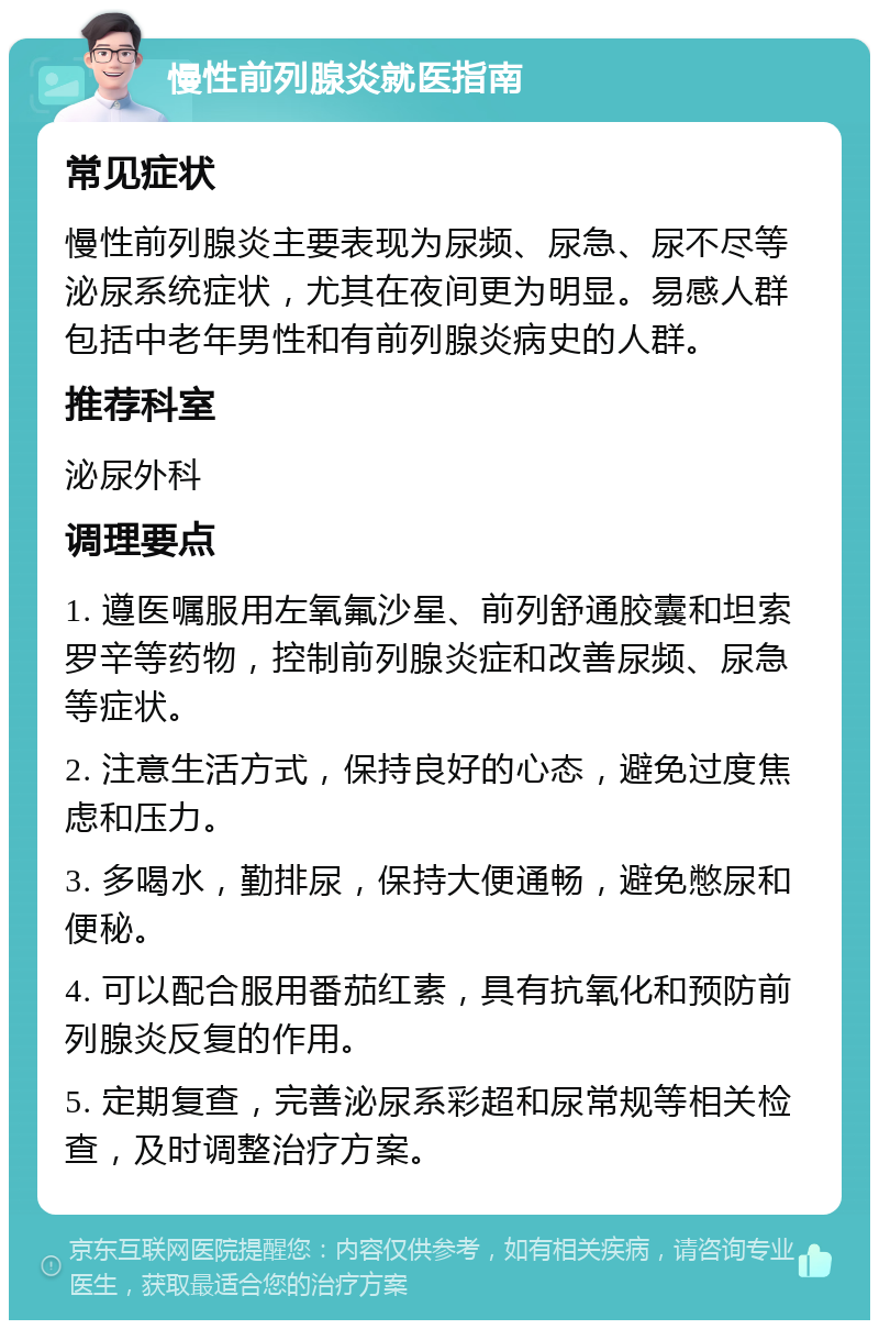 慢性前列腺炎就医指南 常见症状 慢性前列腺炎主要表现为尿频、尿急、尿不尽等泌尿系统症状，尤其在夜间更为明显。易感人群包括中老年男性和有前列腺炎病史的人群。 推荐科室 泌尿外科 调理要点 1. 遵医嘱服用左氧氟沙星、前列舒通胶囊和坦索罗辛等药物，控制前列腺炎症和改善尿频、尿急等症状。 2. 注意生活方式，保持良好的心态，避免过度焦虑和压力。 3. 多喝水，勤排尿，保持大便通畅，避免憋尿和便秘。 4. 可以配合服用番茄红素，具有抗氧化和预防前列腺炎反复的作用。 5. 定期复查，完善泌尿系彩超和尿常规等相关检查，及时调整治疗方案。