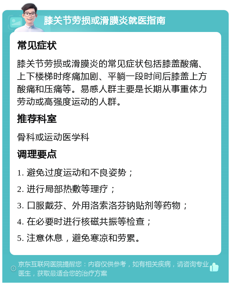 膝关节劳损或滑膜炎就医指南 常见症状 膝关节劳损或滑膜炎的常见症状包括膝盖酸痛、上下楼梯时疼痛加剧、平躺一段时间后膝盖上方酸痛和压痛等。易感人群主要是长期从事重体力劳动或高强度运动的人群。 推荐科室 骨科或运动医学科 调理要点 1. 避免过度运动和不良姿势； 2. 进行局部热敷等理疗； 3. 口服戴芬、外用洛索洛芬钠贴剂等药物； 4. 在必要时进行核磁共振等检查； 5. 注意休息，避免寒凉和劳累。