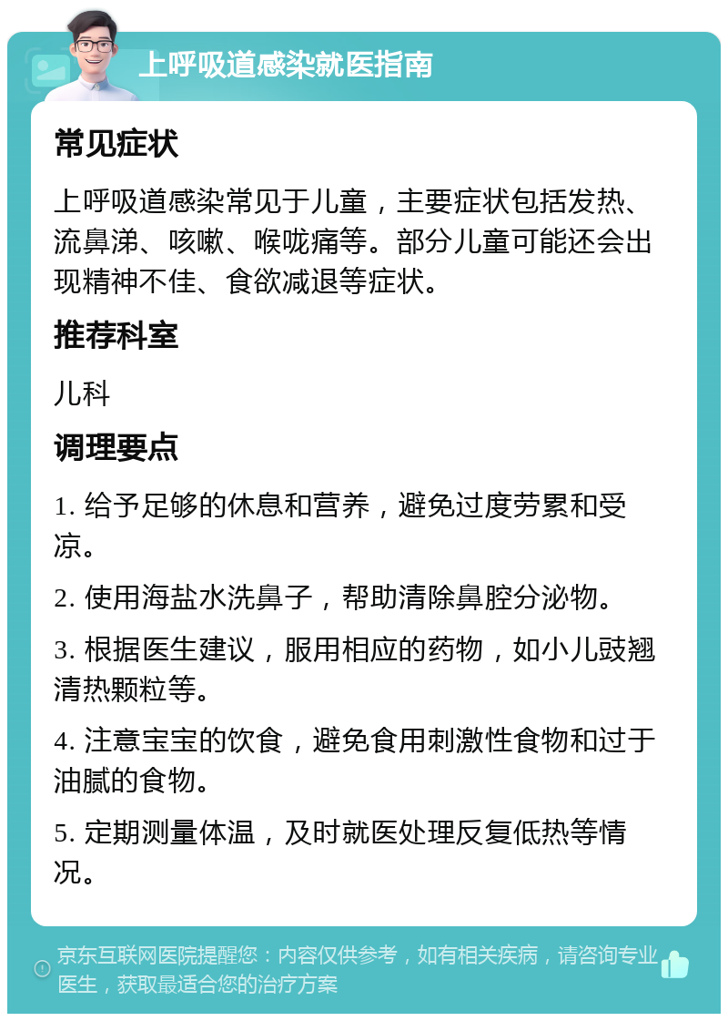 上呼吸道感染就医指南 常见症状 上呼吸道感染常见于儿童，主要症状包括发热、流鼻涕、咳嗽、喉咙痛等。部分儿童可能还会出现精神不佳、食欲减退等症状。 推荐科室 儿科 调理要点 1. 给予足够的休息和营养，避免过度劳累和受凉。 2. 使用海盐水洗鼻子，帮助清除鼻腔分泌物。 3. 根据医生建议，服用相应的药物，如小儿豉翘清热颗粒等。 4. 注意宝宝的饮食，避免食用刺激性食物和过于油腻的食物。 5. 定期测量体温，及时就医处理反复低热等情况。