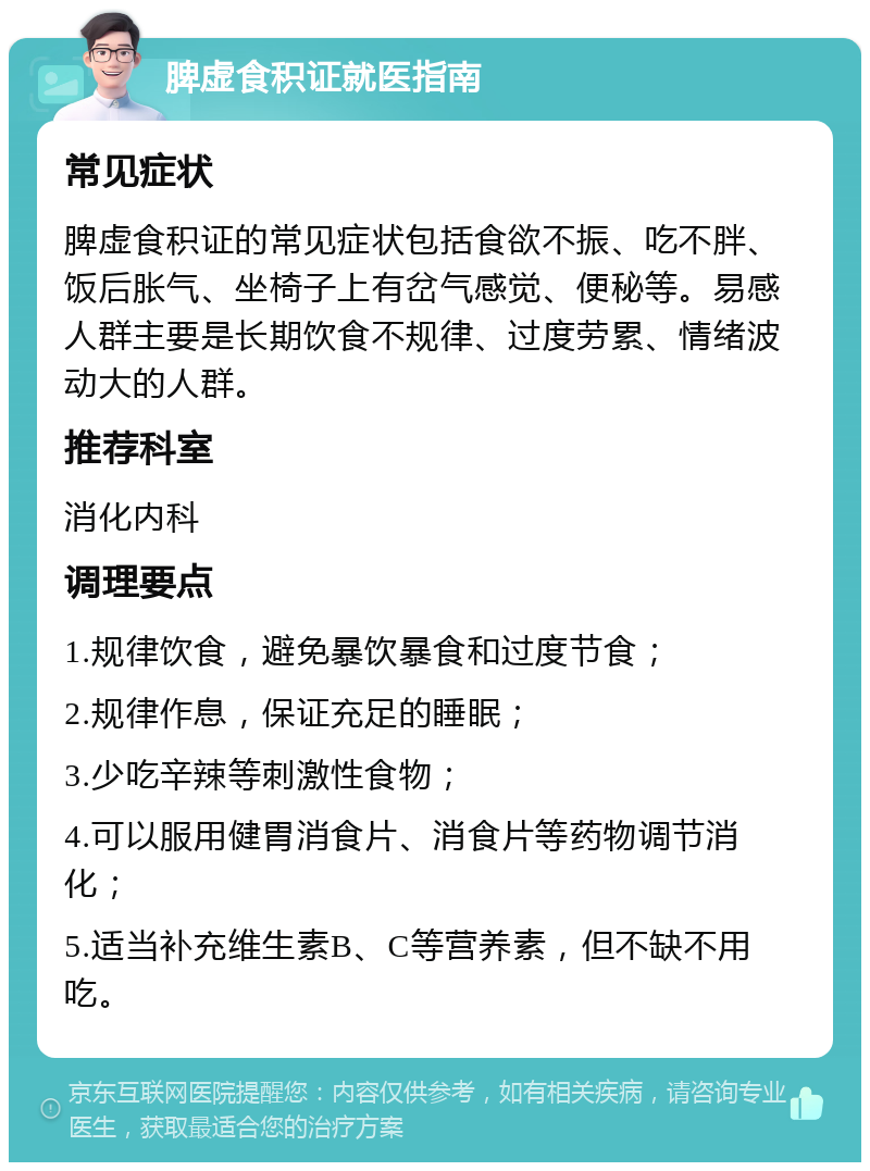 脾虚食积证就医指南 常见症状 脾虚食积证的常见症状包括食欲不振、吃不胖、饭后胀气、坐椅子上有岔气感觉、便秘等。易感人群主要是长期饮食不规律、过度劳累、情绪波动大的人群。 推荐科室 消化内科 调理要点 1.规律饮食，避免暴饮暴食和过度节食； 2.规律作息，保证充足的睡眠； 3.少吃辛辣等刺激性食物； 4.可以服用健胃消食片、消食片等药物调节消化； 5.适当补充维生素B、C等营养素，但不缺不用吃。