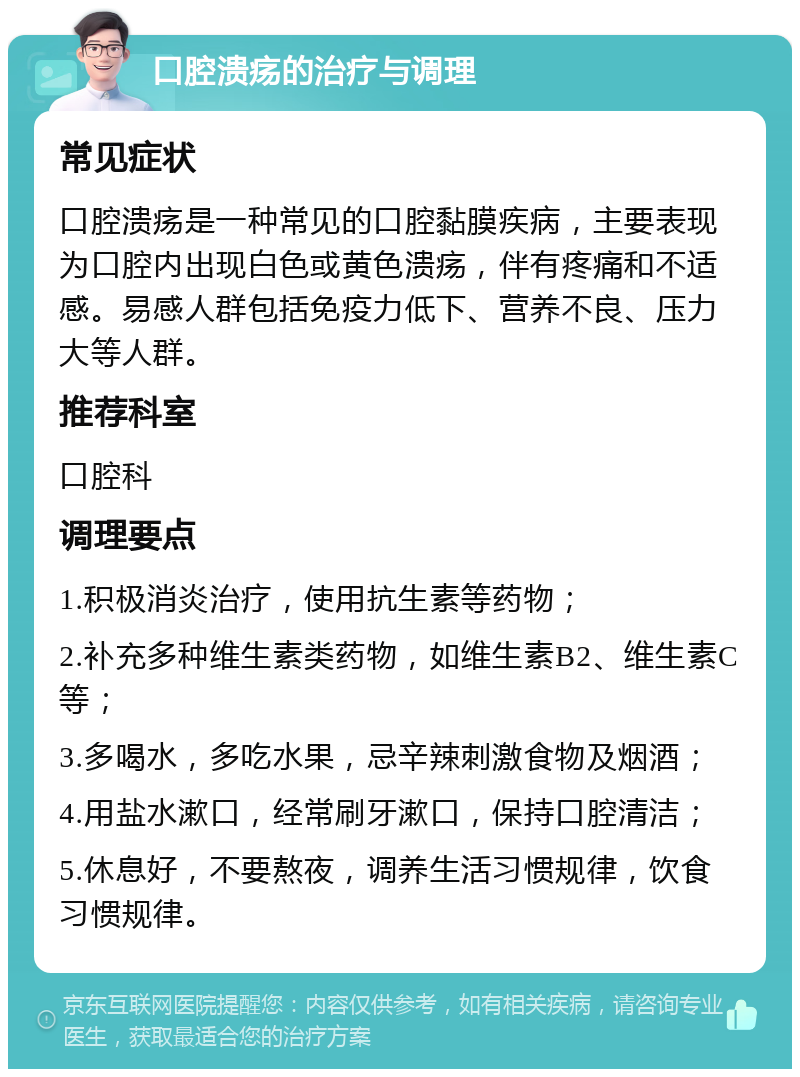 口腔溃疡的治疗与调理 常见症状 口腔溃疡是一种常见的口腔黏膜疾病，主要表现为口腔内出现白色或黄色溃疡，伴有疼痛和不适感。易感人群包括免疫力低下、营养不良、压力大等人群。 推荐科室 口腔科 调理要点 1.积极消炎治疗，使用抗生素等药物； 2.补充多种维生素类药物，如维生素B2、维生素C等； 3.多喝水，多吃水果，忌辛辣刺激食物及烟酒； 4.用盐水漱口，经常刷牙漱口，保持口腔清洁； 5.休息好，不要熬夜，调养生活习惯规律，饮食习惯规律。