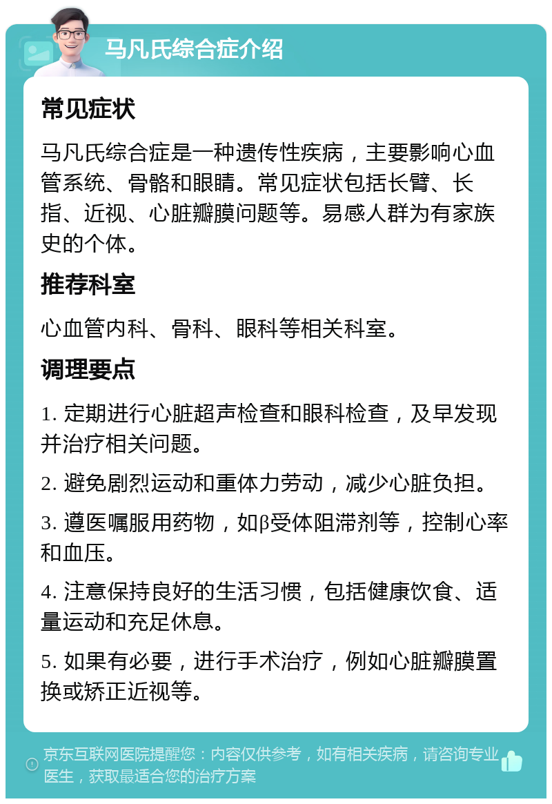 马凡氏综合症介绍 常见症状 马凡氏综合症是一种遗传性疾病，主要影响心血管系统、骨骼和眼睛。常见症状包括长臂、长指、近视、心脏瓣膜问题等。易感人群为有家族史的个体。 推荐科室 心血管内科、骨科、眼科等相关科室。 调理要点 1. 定期进行心脏超声检查和眼科检查，及早发现并治疗相关问题。 2. 避免剧烈运动和重体力劳动，减少心脏负担。 3. 遵医嘱服用药物，如β受体阻滞剂等，控制心率和血压。 4. 注意保持良好的生活习惯，包括健康饮食、适量运动和充足休息。 5. 如果有必要，进行手术治疗，例如心脏瓣膜置换或矫正近视等。