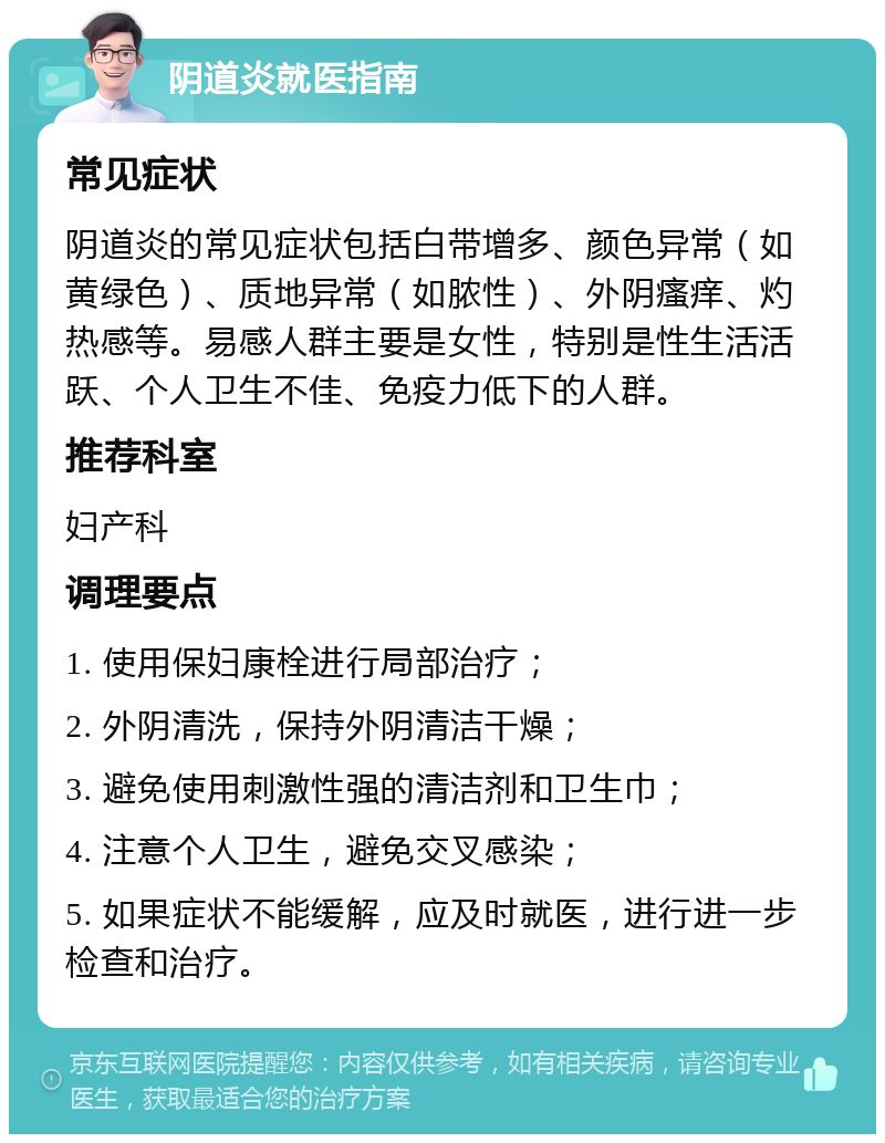 阴道炎就医指南 常见症状 阴道炎的常见症状包括白带增多、颜色异常（如黄绿色）、质地异常（如脓性）、外阴瘙痒、灼热感等。易感人群主要是女性，特别是性生活活跃、个人卫生不佳、免疫力低下的人群。 推荐科室 妇产科 调理要点 1. 使用保妇康栓进行局部治疗； 2. 外阴清洗，保持外阴清洁干燥； 3. 避免使用刺激性强的清洁剂和卫生巾； 4. 注意个人卫生，避免交叉感染； 5. 如果症状不能缓解，应及时就医，进行进一步检查和治疗。