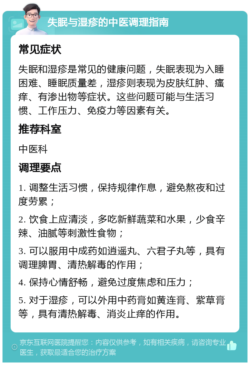 失眠与湿疹的中医调理指南 常见症状 失眠和湿疹是常见的健康问题，失眠表现为入睡困难、睡眠质量差，湿疹则表现为皮肤红肿、瘙痒、有渗出物等症状。这些问题可能与生活习惯、工作压力、免疫力等因素有关。 推荐科室 中医科 调理要点 1. 调整生活习惯，保持规律作息，避免熬夜和过度劳累； 2. 饮食上应清淡，多吃新鲜蔬菜和水果，少食辛辣、油腻等刺激性食物； 3. 可以服用中成药如逍遥丸、六君子丸等，具有调理脾胃、清热解毒的作用； 4. 保持心情舒畅，避免过度焦虑和压力； 5. 对于湿疹，可以外用中药膏如黄连膏、紫草膏等，具有清热解毒、消炎止痒的作用。