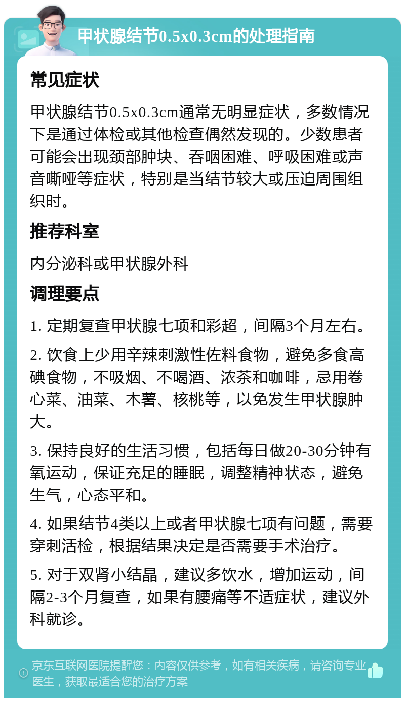 甲状腺结节0.5x0.3cm的处理指南 常见症状 甲状腺结节0.5x0.3cm通常无明显症状，多数情况下是通过体检或其他检查偶然发现的。少数患者可能会出现颈部肿块、吞咽困难、呼吸困难或声音嘶哑等症状，特别是当结节较大或压迫周围组织时。 推荐科室 内分泌科或甲状腺外科 调理要点 1. 定期复查甲状腺七项和彩超，间隔3个月左右。 2. 饮食上少用辛辣刺激性佐料食物，避免多食高碘食物，不吸烟、不喝酒、浓茶和咖啡，忌用卷心菜、油菜、木薯、核桃等，以免发生甲状腺肿大。 3. 保持良好的生活习惯，包括每日做20-30分钟有氧运动，保证充足的睡眠，调整精神状态，避免生气，心态平和。 4. 如果结节4类以上或者甲状腺七项有问题，需要穿刺活检，根据结果决定是否需要手术治疗。 5. 对于双肾小结晶，建议多饮水，增加运动，间隔2-3个月复查，如果有腰痛等不适症状，建议外科就诊。