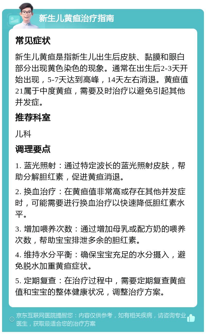 新生儿黄疸治疗指南 常见症状 新生儿黄疸是指新生儿出生后皮肤、黏膜和眼白部分出现黄色染色的现象。通常在出生后2-3天开始出现，5-7天达到高峰，14天左右消退。黄疸值21属于中度黄疸，需要及时治疗以避免引起其他并发症。 推荐科室 儿科 调理要点 1. 蓝光照射：通过特定波长的蓝光照射皮肤，帮助分解胆红素，促进黄疸消退。 2. 换血治疗：在黄疸值非常高或存在其他并发症时，可能需要进行换血治疗以快速降低胆红素水平。 3. 增加喂养次数：通过增加母乳或配方奶的喂养次数，帮助宝宝排泄多余的胆红素。 4. 维持水分平衡：确保宝宝充足的水分摄入，避免脱水加重黄疸症状。 5. 定期复查：在治疗过程中，需要定期复查黄疸值和宝宝的整体健康状况，调整治疗方案。