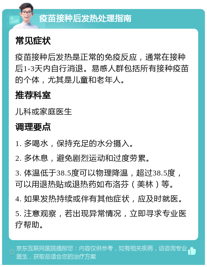 疫苗接种后发热处理指南 常见症状 疫苗接种后发热是正常的免疫反应，通常在接种后1-3天内自行消退。易感人群包括所有接种疫苗的个体，尤其是儿童和老年人。 推荐科室 儿科或家庭医生 调理要点 1. 多喝水，保持充足的水分摄入。 2. 多休息，避免剧烈运动和过度劳累。 3. 体温低于38.5度可以物理降温，超过38.5度，可以用退热贴或退热药如布洛芬（美林）等。 4. 如果发热持续或伴有其他症状，应及时就医。 5. 注意观察，若出现异常情况，立即寻求专业医疗帮助。