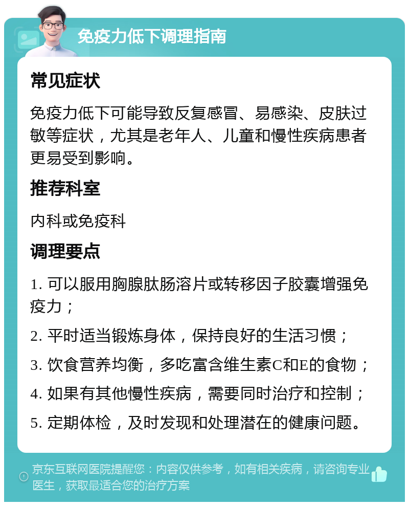 免疫力低下调理指南 常见症状 免疫力低下可能导致反复感冒、易感染、皮肤过敏等症状，尤其是老年人、儿童和慢性疾病患者更易受到影响。 推荐科室 内科或免疫科 调理要点 1. 可以服用胸腺肽肠溶片或转移因子胶囊增强免疫力； 2. 平时适当锻炼身体，保持良好的生活习惯； 3. 饮食营养均衡，多吃富含维生素C和E的食物； 4. 如果有其他慢性疾病，需要同时治疗和控制； 5. 定期体检，及时发现和处理潜在的健康问题。