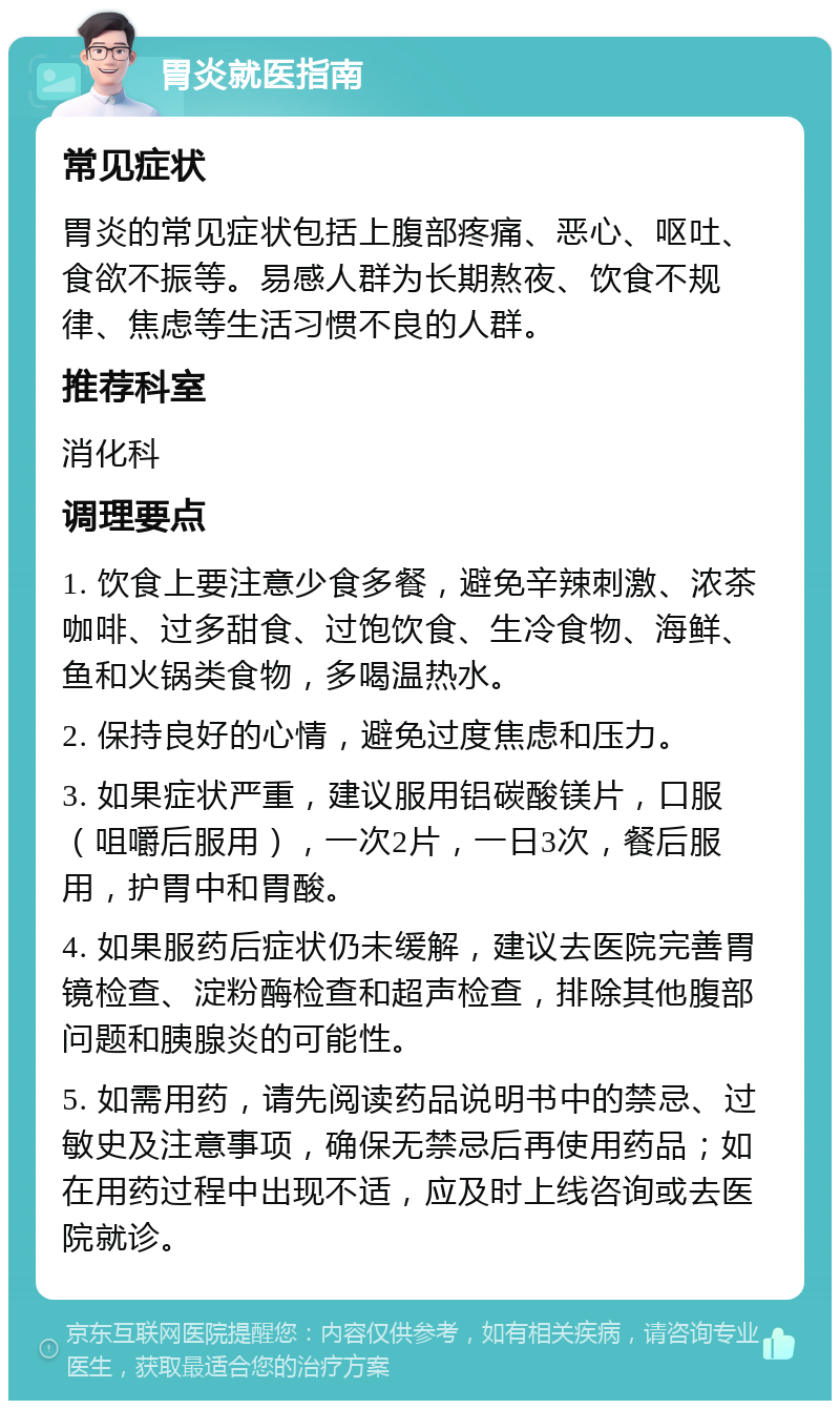 胃炎就医指南 常见症状 胃炎的常见症状包括上腹部疼痛、恶心、呕吐、食欲不振等。易感人群为长期熬夜、饮食不规律、焦虑等生活习惯不良的人群。 推荐科室 消化科 调理要点 1. 饮食上要注意少食多餐，避免辛辣刺激、浓茶咖啡、过多甜食、过饱饮食、生冷食物、海鲜、鱼和火锅类食物，多喝温热水。 2. 保持良好的心情，避免过度焦虑和压力。 3. 如果症状严重，建议服用铝碳酸镁片，口服（咀嚼后服用），一次2片，一日3次，餐后服用，护胃中和胃酸。 4. 如果服药后症状仍未缓解，建议去医院完善胃镜检查、淀粉酶检查和超声检查，排除其他腹部问题和胰腺炎的可能性。 5. 如需用药，请先阅读药品说明书中的禁忌、过敏史及注意事项，确保无禁忌后再使用药品；如在用药过程中出现不适，应及时上线咨询或去医院就诊。