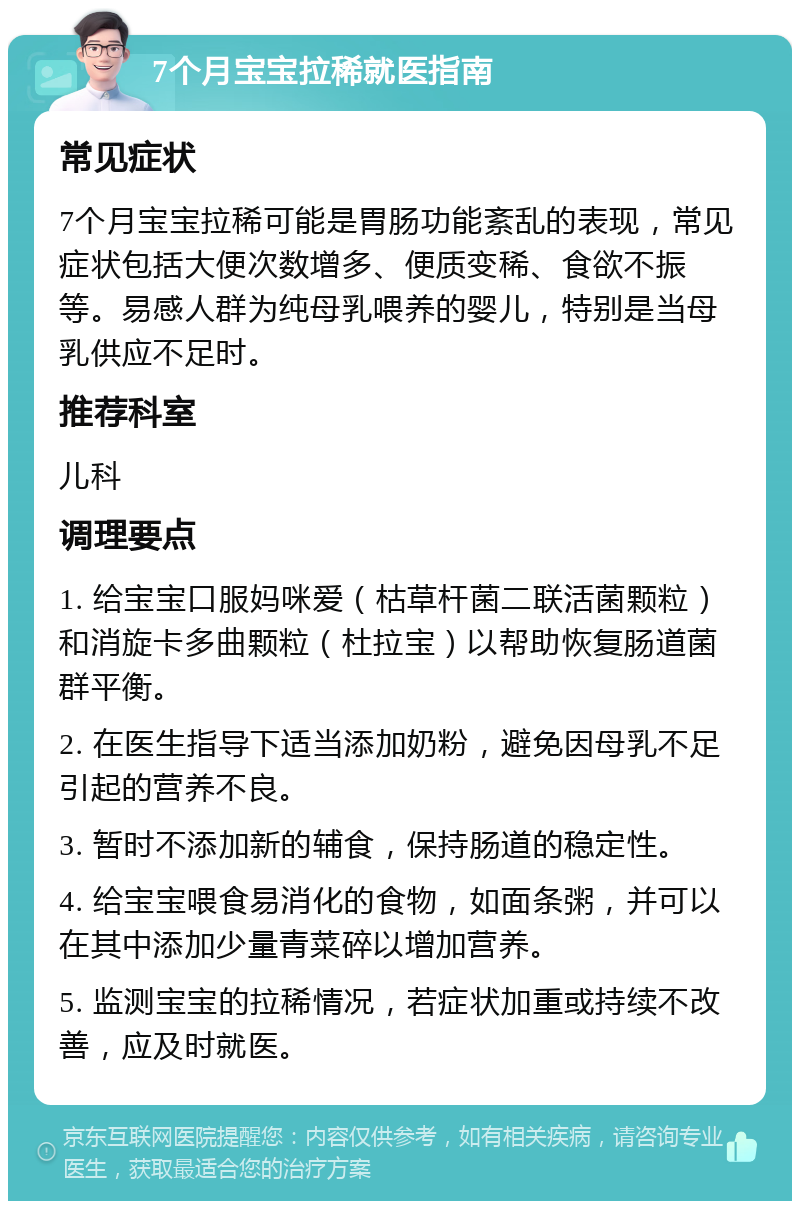 7个月宝宝拉稀就医指南 常见症状 7个月宝宝拉稀可能是胃肠功能紊乱的表现，常见症状包括大便次数增多、便质变稀、食欲不振等。易感人群为纯母乳喂养的婴儿，特别是当母乳供应不足时。 推荐科室 儿科 调理要点 1. 给宝宝口服妈咪爱（枯草杆菌二联活菌颗粒）和消旋卡多曲颗粒（杜拉宝）以帮助恢复肠道菌群平衡。 2. 在医生指导下适当添加奶粉，避免因母乳不足引起的营养不良。 3. 暂时不添加新的辅食，保持肠道的稳定性。 4. 给宝宝喂食易消化的食物，如面条粥，并可以在其中添加少量青菜碎以增加营养。 5. 监测宝宝的拉稀情况，若症状加重或持续不改善，应及时就医。