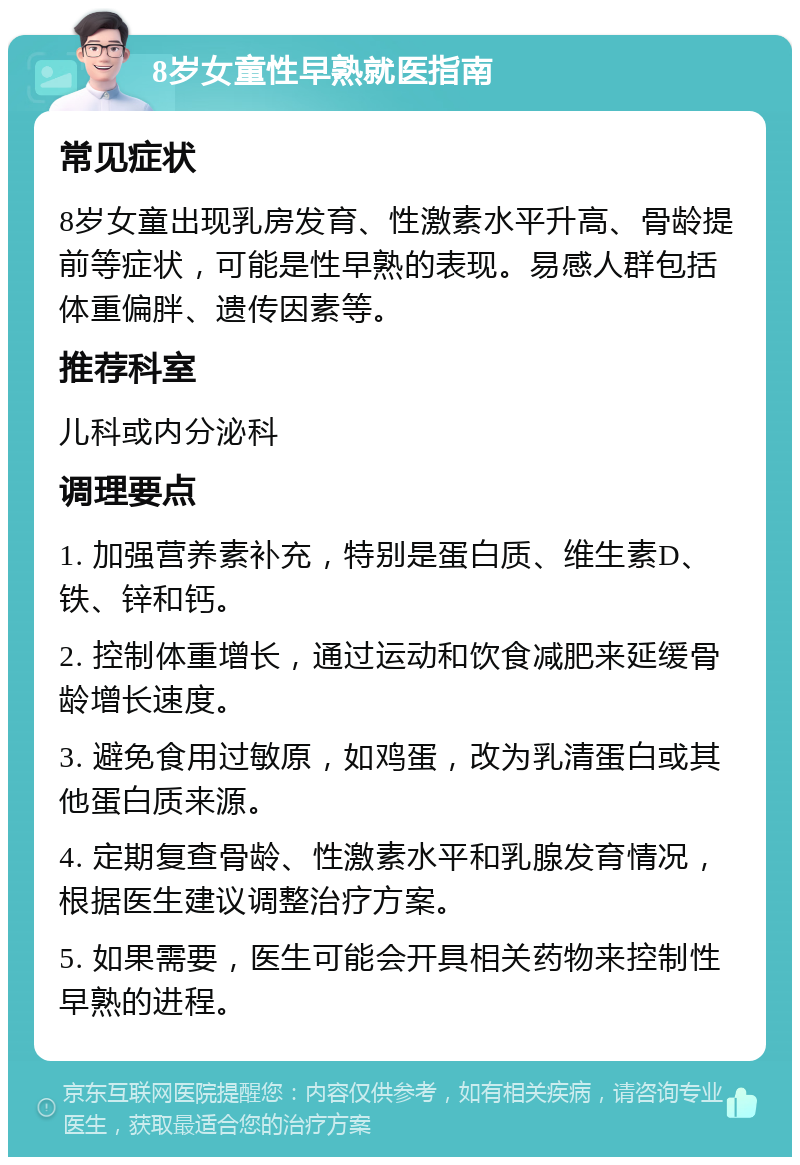 8岁女童性早熟就医指南 常见症状 8岁女童出现乳房发育、性激素水平升高、骨龄提前等症状，可能是性早熟的表现。易感人群包括体重偏胖、遗传因素等。 推荐科室 儿科或内分泌科 调理要点 1. 加强营养素补充，特别是蛋白质、维生素D、铁、锌和钙。 2. 控制体重增长，通过运动和饮食减肥来延缓骨龄增长速度。 3. 避免食用过敏原，如鸡蛋，改为乳清蛋白或其他蛋白质来源。 4. 定期复查骨龄、性激素水平和乳腺发育情况，根据医生建议调整治疗方案。 5. 如果需要，医生可能会开具相关药物来控制性早熟的进程。