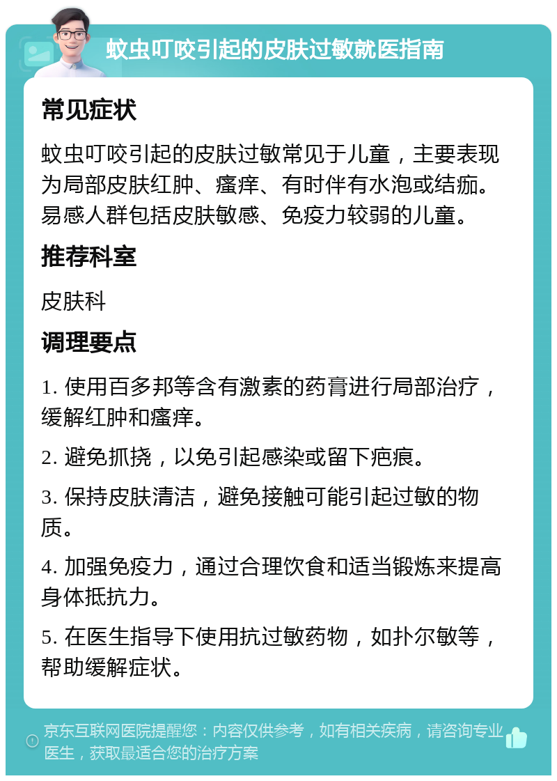 蚊虫叮咬引起的皮肤过敏就医指南 常见症状 蚊虫叮咬引起的皮肤过敏常见于儿童，主要表现为局部皮肤红肿、瘙痒、有时伴有水泡或结痂。易感人群包括皮肤敏感、免疫力较弱的儿童。 推荐科室 皮肤科 调理要点 1. 使用百多邦等含有激素的药膏进行局部治疗，缓解红肿和瘙痒。 2. 避免抓挠，以免引起感染或留下疤痕。 3. 保持皮肤清洁，避免接触可能引起过敏的物质。 4. 加强免疫力，通过合理饮食和适当锻炼来提高身体抵抗力。 5. 在医生指导下使用抗过敏药物，如扑尔敏等，帮助缓解症状。