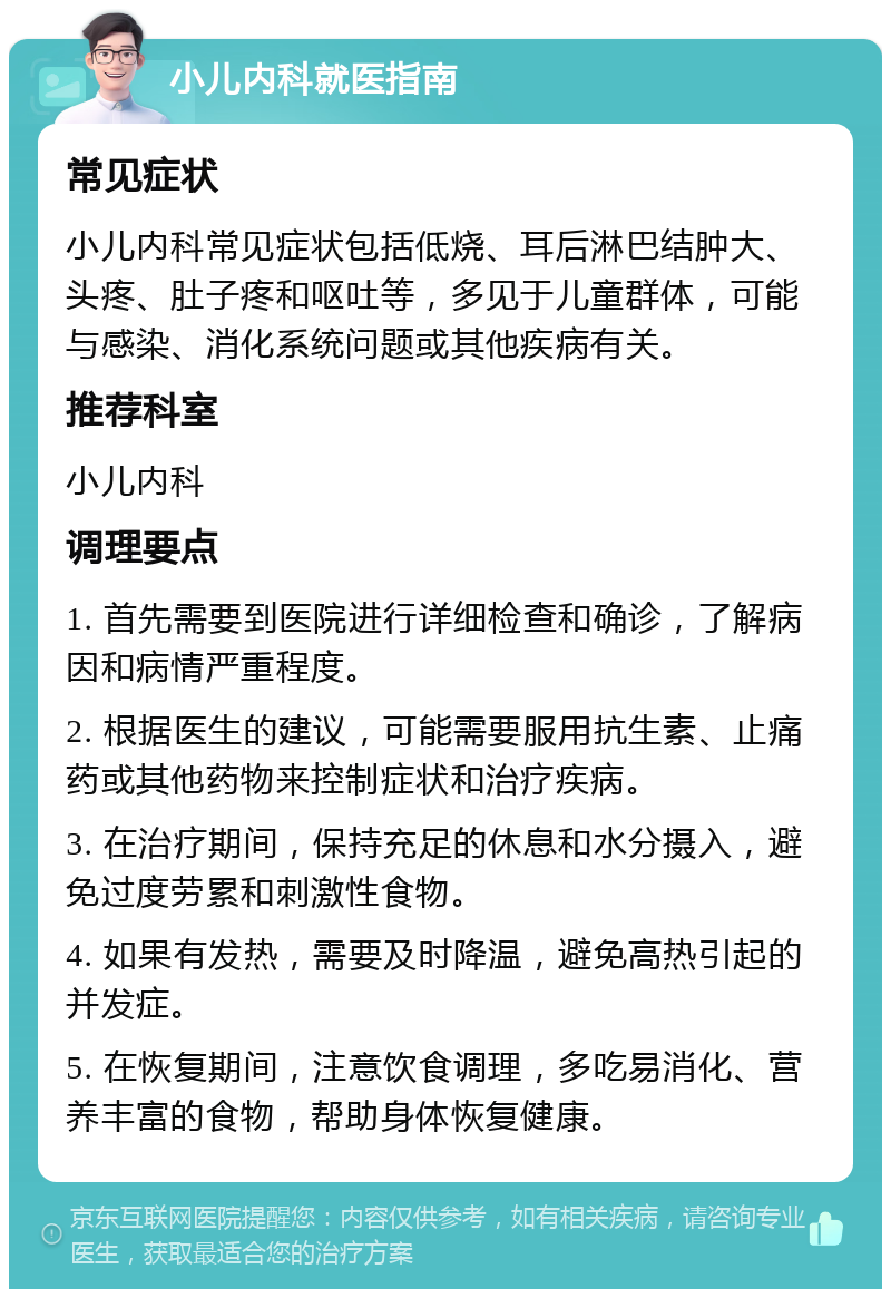 小儿内科就医指南 常见症状 小儿内科常见症状包括低烧、耳后淋巴结肿大、头疼、肚子疼和呕吐等，多见于儿童群体，可能与感染、消化系统问题或其他疾病有关。 推荐科室 小儿内科 调理要点 1. 首先需要到医院进行详细检查和确诊，了解病因和病情严重程度。 2. 根据医生的建议，可能需要服用抗生素、止痛药或其他药物来控制症状和治疗疾病。 3. 在治疗期间，保持充足的休息和水分摄入，避免过度劳累和刺激性食物。 4. 如果有发热，需要及时降温，避免高热引起的并发症。 5. 在恢复期间，注意饮食调理，多吃易消化、营养丰富的食物，帮助身体恢复健康。