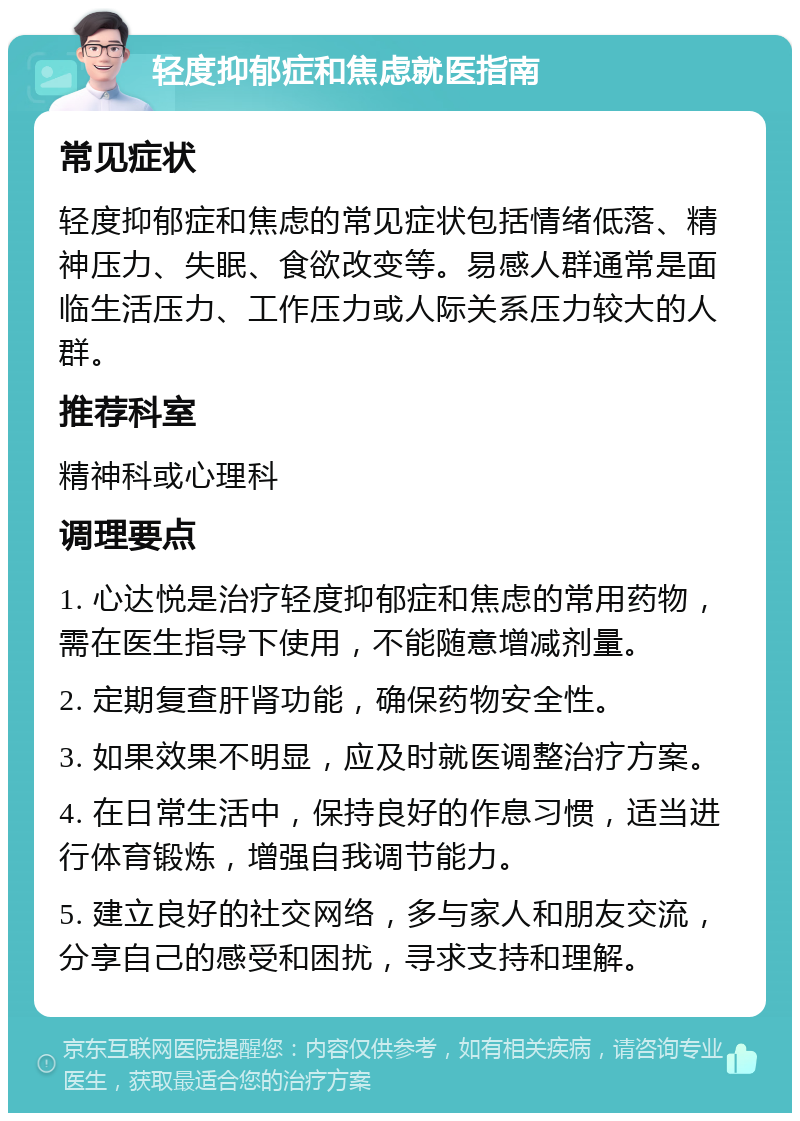 轻度抑郁症和焦虑就医指南 常见症状 轻度抑郁症和焦虑的常见症状包括情绪低落、精神压力、失眠、食欲改变等。易感人群通常是面临生活压力、工作压力或人际关系压力较大的人群。 推荐科室 精神科或心理科 调理要点 1. 心达悦是治疗轻度抑郁症和焦虑的常用药物，需在医生指导下使用，不能随意增减剂量。 2. 定期复查肝肾功能，确保药物安全性。 3. 如果效果不明显，应及时就医调整治疗方案。 4. 在日常生活中，保持良好的作息习惯，适当进行体育锻炼，增强自我调节能力。 5. 建立良好的社交网络，多与家人和朋友交流，分享自己的感受和困扰，寻求支持和理解。