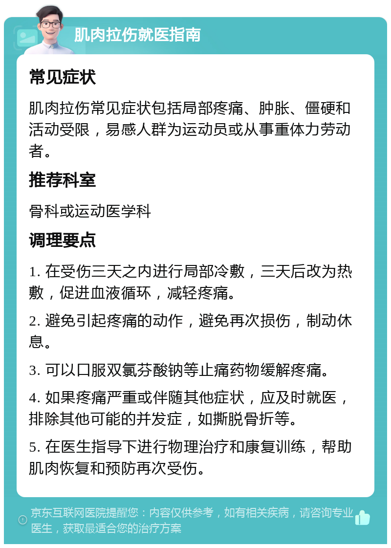 肌肉拉伤就医指南 常见症状 肌肉拉伤常见症状包括局部疼痛、肿胀、僵硬和活动受限，易感人群为运动员或从事重体力劳动者。 推荐科室 骨科或运动医学科 调理要点 1. 在受伤三天之内进行局部冷敷，三天后改为热敷，促进血液循环，减轻疼痛。 2. 避免引起疼痛的动作，避免再次损伤，制动休息。 3. 可以口服双氯芬酸钠等止痛药物缓解疼痛。 4. 如果疼痛严重或伴随其他症状，应及时就医，排除其他可能的并发症，如撕脱骨折等。 5. 在医生指导下进行物理治疗和康复训练，帮助肌肉恢复和预防再次受伤。