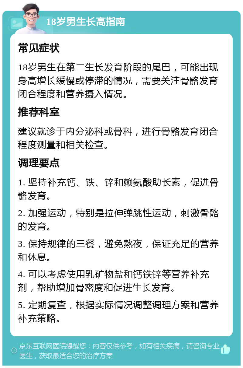 18岁男生长高指南 常见症状 18岁男生在第二生长发育阶段的尾巴，可能出现身高增长缓慢或停滞的情况，需要关注骨骼发育闭合程度和营养摄入情况。 推荐科室 建议就诊于内分泌科或骨科，进行骨骼发育闭合程度测量和相关检查。 调理要点 1. 坚持补充钙、铁、锌和赖氨酸助长素，促进骨骼发育。 2. 加强运动，特别是拉伸弹跳性运动，刺激骨骼的发育。 3. 保持规律的三餐，避免熬夜，保证充足的营养和休息。 4. 可以考虑使用乳矿物盐和钙铁锌等营养补充剂，帮助增加骨密度和促进生长发育。 5. 定期复查，根据实际情况调整调理方案和营养补充策略。