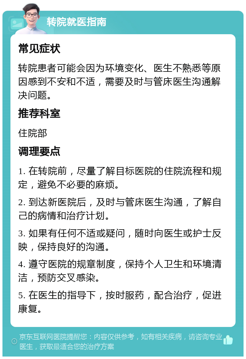 转院就医指南 常见症状 转院患者可能会因为环境变化、医生不熟悉等原因感到不安和不适，需要及时与管床医生沟通解决问题。 推荐科室 住院部 调理要点 1. 在转院前，尽量了解目标医院的住院流程和规定，避免不必要的麻烦。 2. 到达新医院后，及时与管床医生沟通，了解自己的病情和治疗计划。 3. 如果有任何不适或疑问，随时向医生或护士反映，保持良好的沟通。 4. 遵守医院的规章制度，保持个人卫生和环境清洁，预防交叉感染。 5. 在医生的指导下，按时服药，配合治疗，促进康复。