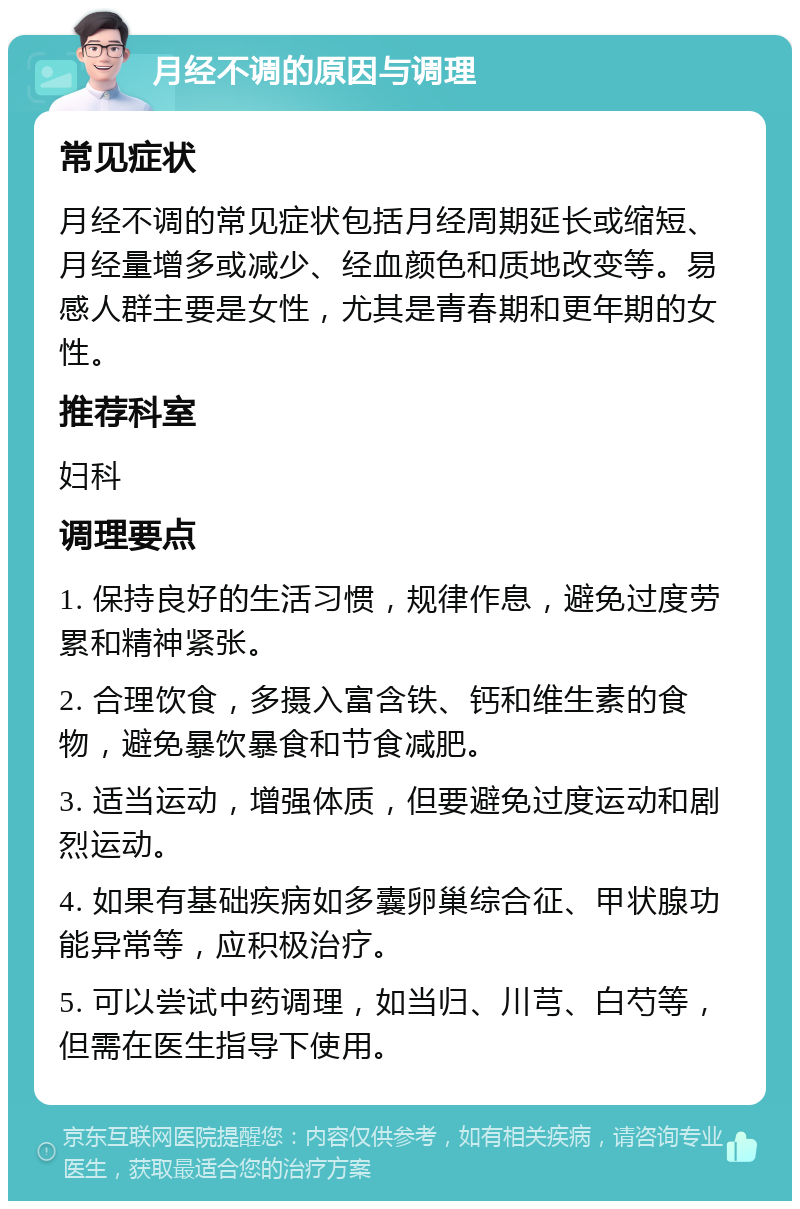 月经不调的原因与调理 常见症状 月经不调的常见症状包括月经周期延长或缩短、月经量增多或减少、经血颜色和质地改变等。易感人群主要是女性，尤其是青春期和更年期的女性。 推荐科室 妇科 调理要点 1. 保持良好的生活习惯，规律作息，避免过度劳累和精神紧张。 2. 合理饮食，多摄入富含铁、钙和维生素的食物，避免暴饮暴食和节食减肥。 3. 适当运动，增强体质，但要避免过度运动和剧烈运动。 4. 如果有基础疾病如多囊卵巢综合征、甲状腺功能异常等，应积极治疗。 5. 可以尝试中药调理，如当归、川芎、白芍等，但需在医生指导下使用。