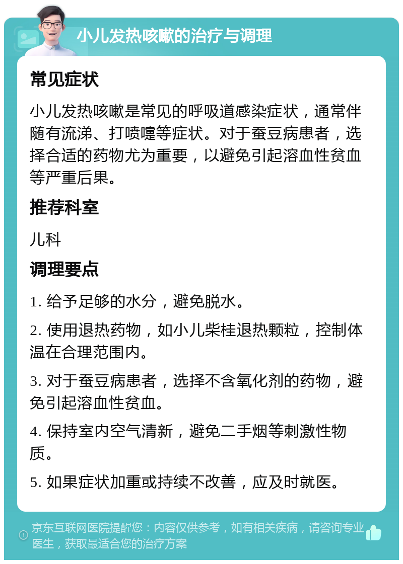 小儿发热咳嗽的治疗与调理 常见症状 小儿发热咳嗽是常见的呼吸道感染症状，通常伴随有流涕、打喷嚏等症状。对于蚕豆病患者，选择合适的药物尤为重要，以避免引起溶血性贫血等严重后果。 推荐科室 儿科 调理要点 1. 给予足够的水分，避免脱水。 2. 使用退热药物，如小儿柴桂退热颗粒，控制体温在合理范围内。 3. 对于蚕豆病患者，选择不含氧化剂的药物，避免引起溶血性贫血。 4. 保持室内空气清新，避免二手烟等刺激性物质。 5. 如果症状加重或持续不改善，应及时就医。