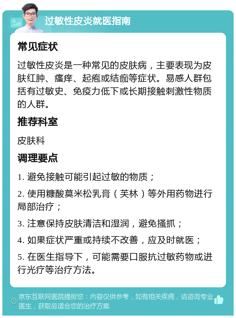 过敏性皮炎就医指南 常见症状 过敏性皮炎是一种常见的皮肤病，主要表现为皮肤红肿、瘙痒、起疱或结痂等症状。易感人群包括有过敏史、免疫力低下或长期接触刺激性物质的人群。 推荐科室 皮肤科 调理要点 1. 避免接触可能引起过敏的物质； 2. 使用糠酸莫米松乳膏（芙林）等外用药物进行局部治疗； 3. 注意保持皮肤清洁和湿润，避免搔抓； 4. 如果症状严重或持续不改善，应及时就医； 5. 在医生指导下，可能需要口服抗过敏药物或进行光疗等治疗方法。