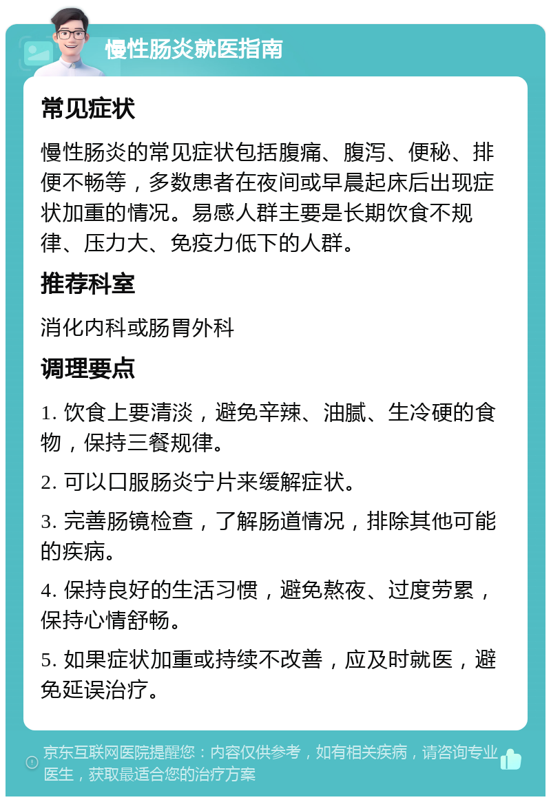 慢性肠炎就医指南 常见症状 慢性肠炎的常见症状包括腹痛、腹泻、便秘、排便不畅等，多数患者在夜间或早晨起床后出现症状加重的情况。易感人群主要是长期饮食不规律、压力大、免疫力低下的人群。 推荐科室 消化内科或肠胃外科 调理要点 1. 饮食上要清淡，避免辛辣、油腻、生冷硬的食物，保持三餐规律。 2. 可以口服肠炎宁片来缓解症状。 3. 完善肠镜检查，了解肠道情况，排除其他可能的疾病。 4. 保持良好的生活习惯，避免熬夜、过度劳累，保持心情舒畅。 5. 如果症状加重或持续不改善，应及时就医，避免延误治疗。