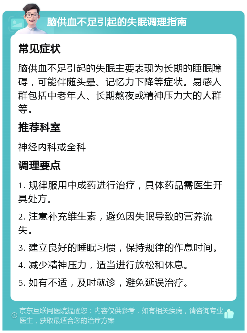 脑供血不足引起的失眠调理指南 常见症状 脑供血不足引起的失眠主要表现为长期的睡眠障碍，可能伴随头晕、记忆力下降等症状。易感人群包括中老年人、长期熬夜或精神压力大的人群等。 推荐科室 神经内科或全科 调理要点 1. 规律服用中成药进行治疗，具体药品需医生开具处方。 2. 注意补充维生素，避免因失眠导致的营养流失。 3. 建立良好的睡眠习惯，保持规律的作息时间。 4. 减少精神压力，适当进行放松和休息。 5. 如有不适，及时就诊，避免延误治疗。