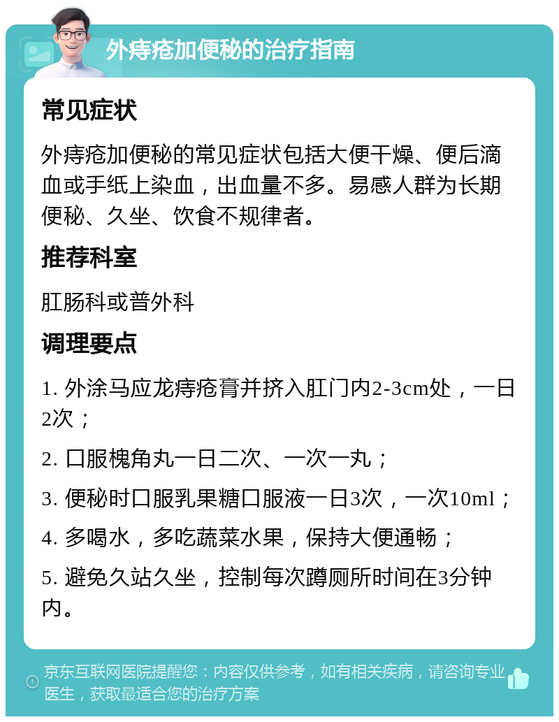 外痔疮加便秘的治疗指南 常见症状 外痔疮加便秘的常见症状包括大便干燥、便后滴血或手纸上染血，出血量不多。易感人群为长期便秘、久坐、饮食不规律者。 推荐科室 肛肠科或普外科 调理要点 1. 外涂马应龙痔疮膏并挤入肛门内2-3cm处，一日2次； 2. 口服槐角丸一日二次、一次一丸； 3. 便秘时口服乳果糖口服液一日3次，一次10ml； 4. 多喝水，多吃蔬菜水果，保持大便通畅； 5. 避免久站久坐，控制每次蹲厕所时间在3分钟内。