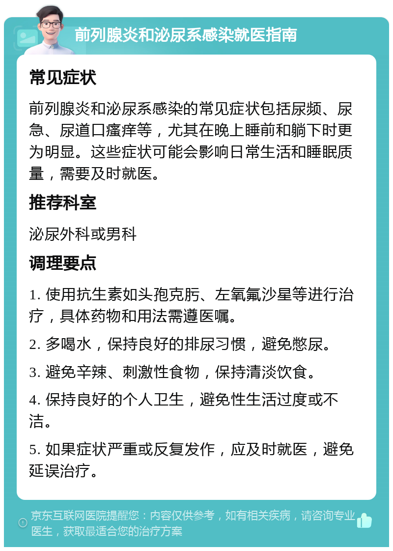 前列腺炎和泌尿系感染就医指南 常见症状 前列腺炎和泌尿系感染的常见症状包括尿频、尿急、尿道口瘙痒等，尤其在晚上睡前和躺下时更为明显。这些症状可能会影响日常生活和睡眠质量，需要及时就医。 推荐科室 泌尿外科或男科 调理要点 1. 使用抗生素如头孢克肟、左氧氟沙星等进行治疗，具体药物和用法需遵医嘱。 2. 多喝水，保持良好的排尿习惯，避免憋尿。 3. 避免辛辣、刺激性食物，保持清淡饮食。 4. 保持良好的个人卫生，避免性生活过度或不洁。 5. 如果症状严重或反复发作，应及时就医，避免延误治疗。