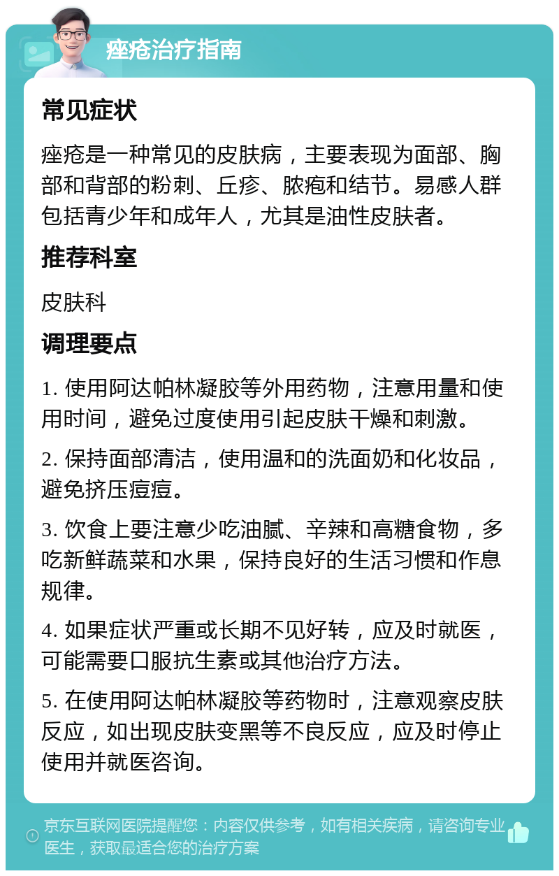 痤疮治疗指南 常见症状 痤疮是一种常见的皮肤病，主要表现为面部、胸部和背部的粉刺、丘疹、脓疱和结节。易感人群包括青少年和成年人，尤其是油性皮肤者。 推荐科室 皮肤科 调理要点 1. 使用阿达帕林凝胶等外用药物，注意用量和使用时间，避免过度使用引起皮肤干燥和刺激。 2. 保持面部清洁，使用温和的洗面奶和化妆品，避免挤压痘痘。 3. 饮食上要注意少吃油腻、辛辣和高糖食物，多吃新鲜蔬菜和水果，保持良好的生活习惯和作息规律。 4. 如果症状严重或长期不见好转，应及时就医，可能需要口服抗生素或其他治疗方法。 5. 在使用阿达帕林凝胶等药物时，注意观察皮肤反应，如出现皮肤变黑等不良反应，应及时停止使用并就医咨询。