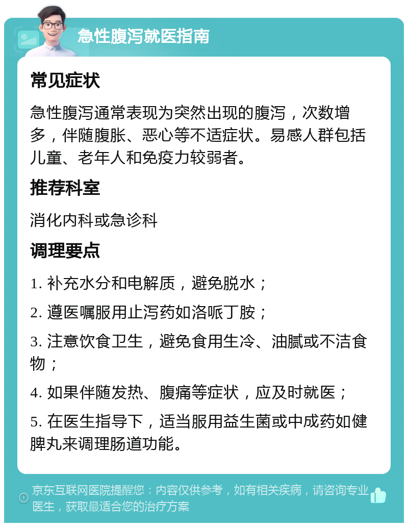 急性腹泻就医指南 常见症状 急性腹泻通常表现为突然出现的腹泻，次数增多，伴随腹胀、恶心等不适症状。易感人群包括儿童、老年人和免疫力较弱者。 推荐科室 消化内科或急诊科 调理要点 1. 补充水分和电解质，避免脱水； 2. 遵医嘱服用止泻药如洛哌丁胺； 3. 注意饮食卫生，避免食用生冷、油腻或不洁食物； 4. 如果伴随发热、腹痛等症状，应及时就医； 5. 在医生指导下，适当服用益生菌或中成药如健脾丸来调理肠道功能。