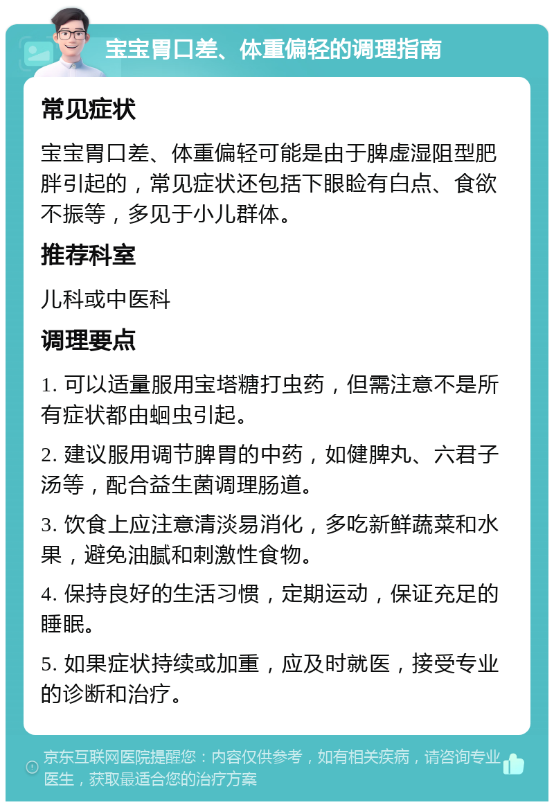 宝宝胃口差、体重偏轻的调理指南 常见症状 宝宝胃口差、体重偏轻可能是由于脾虚湿阻型肥胖引起的，常见症状还包括下眼睑有白点、食欲不振等，多见于小儿群体。 推荐科室 儿科或中医科 调理要点 1. 可以适量服用宝塔糖打虫药，但需注意不是所有症状都由蛔虫引起。 2. 建议服用调节脾胃的中药，如健脾丸、六君子汤等，配合益生菌调理肠道。 3. 饮食上应注意清淡易消化，多吃新鲜蔬菜和水果，避免油腻和刺激性食物。 4. 保持良好的生活习惯，定期运动，保证充足的睡眠。 5. 如果症状持续或加重，应及时就医，接受专业的诊断和治疗。