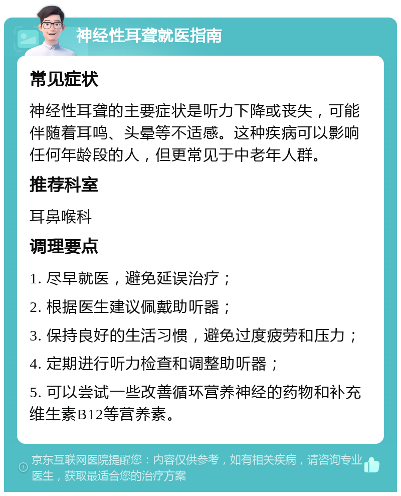 神经性耳聋就医指南 常见症状 神经性耳聋的主要症状是听力下降或丧失，可能伴随着耳鸣、头晕等不适感。这种疾病可以影响任何年龄段的人，但更常见于中老年人群。 推荐科室 耳鼻喉科 调理要点 1. 尽早就医，避免延误治疗； 2. 根据医生建议佩戴助听器； 3. 保持良好的生活习惯，避免过度疲劳和压力； 4. 定期进行听力检查和调整助听器； 5. 可以尝试一些改善循环营养神经的药物和补充维生素B12等营养素。