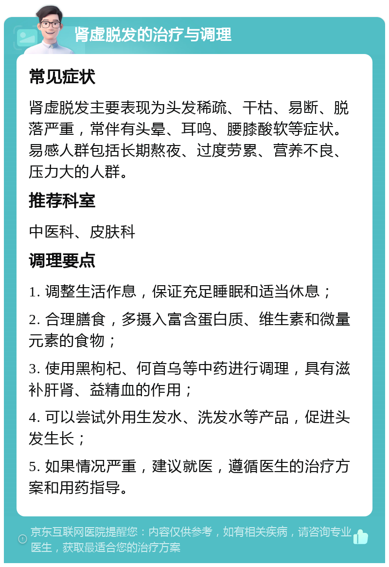 肾虚脱发的治疗与调理 常见症状 肾虚脱发主要表现为头发稀疏、干枯、易断、脱落严重，常伴有头晕、耳鸣、腰膝酸软等症状。易感人群包括长期熬夜、过度劳累、营养不良、压力大的人群。 推荐科室 中医科、皮肤科 调理要点 1. 调整生活作息，保证充足睡眠和适当休息； 2. 合理膳食，多摄入富含蛋白质、维生素和微量元素的食物； 3. 使用黑枸杞、何首乌等中药进行调理，具有滋补肝肾、益精血的作用； 4. 可以尝试外用生发水、洗发水等产品，促进头发生长； 5. 如果情况严重，建议就医，遵循医生的治疗方案和用药指导。