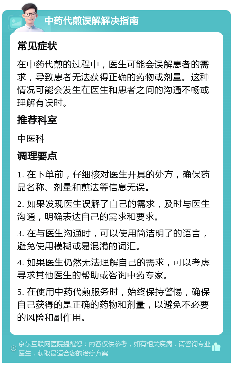 中药代煎误解解决指南 常见症状 在中药代煎的过程中，医生可能会误解患者的需求，导致患者无法获得正确的药物或剂量。这种情况可能会发生在医生和患者之间的沟通不畅或理解有误时。 推荐科室 中医科 调理要点 1. 在下单前，仔细核对医生开具的处方，确保药品名称、剂量和煎法等信息无误。 2. 如果发现医生误解了自己的需求，及时与医生沟通，明确表达自己的需求和要求。 3. 在与医生沟通时，可以使用简洁明了的语言，避免使用模糊或易混淆的词汇。 4. 如果医生仍然无法理解自己的需求，可以考虑寻求其他医生的帮助或咨询中药专家。 5. 在使用中药代煎服务时，始终保持警惕，确保自己获得的是正确的药物和剂量，以避免不必要的风险和副作用。