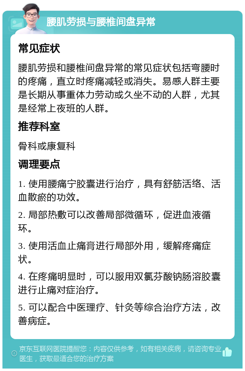 腰肌劳损与腰椎间盘异常 常见症状 腰肌劳损和腰椎间盘异常的常见症状包括弯腰时的疼痛，直立时疼痛减轻或消失。易感人群主要是长期从事重体力劳动或久坐不动的人群，尤其是经常上夜班的人群。 推荐科室 骨科或康复科 调理要点 1. 使用腰痛宁胶囊进行治疗，具有舒筋活络、活血散瘀的功效。 2. 局部热敷可以改善局部微循环，促进血液循环。 3. 使用活血止痛膏进行局部外用，缓解疼痛症状。 4. 在疼痛明显时，可以服用双氯芬酸钠肠溶胶囊进行止痛对症治疗。 5. 可以配合中医理疗、针灸等综合治疗方法，改善病症。