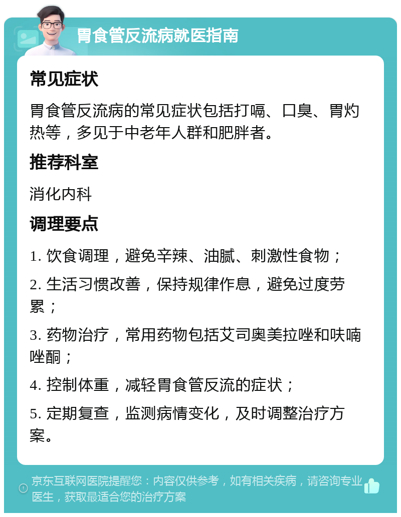 胃食管反流病就医指南 常见症状 胃食管反流病的常见症状包括打嗝、口臭、胃灼热等，多见于中老年人群和肥胖者。 推荐科室 消化内科 调理要点 1. 饮食调理，避免辛辣、油腻、刺激性食物； 2. 生活习惯改善，保持规律作息，避免过度劳累； 3. 药物治疗，常用药物包括艾司奥美拉唑和呋喃唑酮； 4. 控制体重，减轻胃食管反流的症状； 5. 定期复查，监测病情变化，及时调整治疗方案。