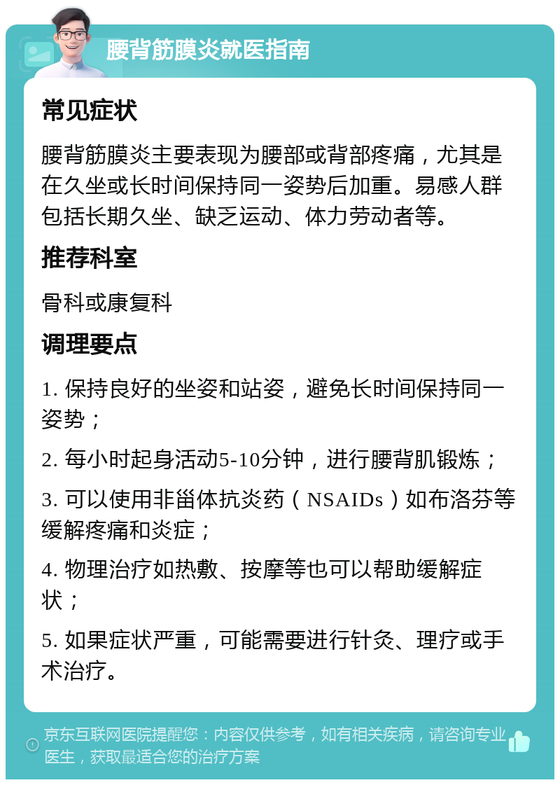 腰背筋膜炎就医指南 常见症状 腰背筋膜炎主要表现为腰部或背部疼痛，尤其是在久坐或长时间保持同一姿势后加重。易感人群包括长期久坐、缺乏运动、体力劳动者等。 推荐科室 骨科或康复科 调理要点 1. 保持良好的坐姿和站姿，避免长时间保持同一姿势； 2. 每小时起身活动5-10分钟，进行腰背肌锻炼； 3. 可以使用非甾体抗炎药（NSAIDs）如布洛芬等缓解疼痛和炎症； 4. 物理治疗如热敷、按摩等也可以帮助缓解症状； 5. 如果症状严重，可能需要进行针灸、理疗或手术治疗。