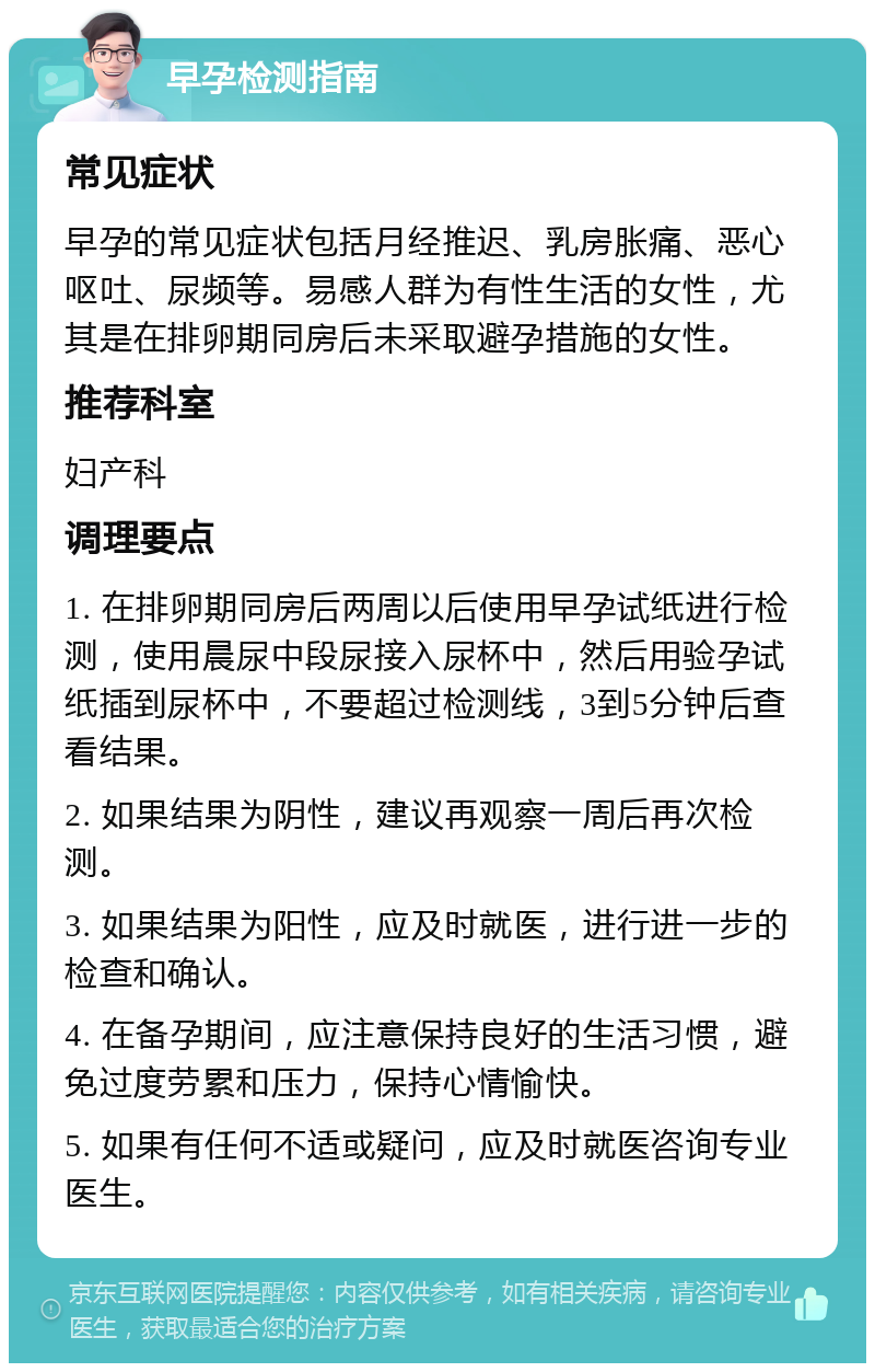 早孕检测指南 常见症状 早孕的常见症状包括月经推迟、乳房胀痛、恶心呕吐、尿频等。易感人群为有性生活的女性，尤其是在排卵期同房后未采取避孕措施的女性。 推荐科室 妇产科 调理要点 1. 在排卵期同房后两周以后使用早孕试纸进行检测，使用晨尿中段尿接入尿杯中，然后用验孕试纸插到尿杯中，不要超过检测线，3到5分钟后查看结果。 2. 如果结果为阴性，建议再观察一周后再次检测。 3. 如果结果为阳性，应及时就医，进行进一步的检查和确认。 4. 在备孕期间，应注意保持良好的生活习惯，避免过度劳累和压力，保持心情愉快。 5. 如果有任何不适或疑问，应及时就医咨询专业医生。