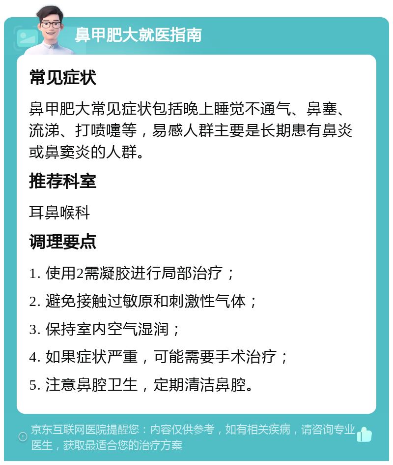 鼻甲肥大就医指南 常见症状 鼻甲肥大常见症状包括晚上睡觉不通气、鼻塞、流涕、打喷嚏等，易感人群主要是长期患有鼻炎或鼻窦炎的人群。 推荐科室 耳鼻喉科 调理要点 1. 使用2需凝胶进行局部治疗； 2. 避免接触过敏原和刺激性气体； 3. 保持室内空气湿润； 4. 如果症状严重，可能需要手术治疗； 5. 注意鼻腔卫生，定期清洁鼻腔。